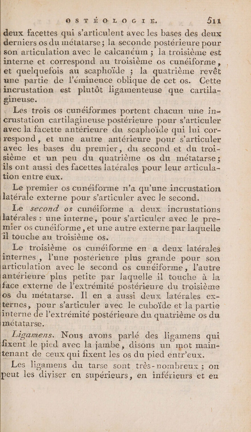 deux facettes qui s’articulent avec les bases des deux derniers os du métatarse; la seconde postérieure pour son articulation avec le calcanéum ; la troisième est interne et correspond au troisième os cunéiforme, et quelquefois au scaphoïde ; la quatrième revêt ‘une partie de l’éminence oblique de cet os. Cette incrustation est plutôt ligamenteuse que cartila- gineuse. | Les trois os cunéiformes portent chacun une in- crustation cartilagineuse postérieure pour s’articuler avec la facette antérieure du scaphoïde qui lui cor- respond , et une autre antérieure pour s’articuler javec les bases du premier, du second et du troi- Isième et un peu du quatrième os du métatarse; ils ont aussi des facettes latérales pour leur articula- tion entre eux. Le premier os cunéiforme n’a qu’une incrustation rh externe pour s’articuler avec le second. Le second os cunéiforme a deux incrustations latérales : une interne, pour s’articuler avec le pre- mier os cunéiforme , et une autre externe par laquelle il touche au troisième 06. Le troisième os cunéiforme en a deux latérales internes , l’une postérieure plus grande pour son articulation avec le second os curéiforme, l’autre antérieure plus petite par laquelle il touche à la face externe de l'extrémité postérieure du troisième os du métatarse. Il en a aussi deux latérales ex- ternes, pour s’articuler avec le cuboïde et la partie interne de l’extrémité postérieure du quatrième os du métatarse. Ligamens. Nous avons parlé des Hgamens qui fixent le pied avec la jambe, disons un mot main- tenant de ceux qui fixent les os du pied entr’eux. Les lisamens du tarse sont très-nombreux ; on peut les diviser en supérieurs, en inférieurs et en {