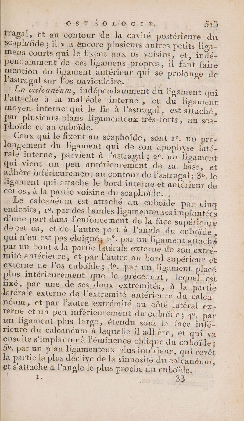 | O:8.T'É O0 L/0. G tk. 515 tragal, et an contour de la cavité postérieure du Scaphoïde ; il y.a encore plusieurs autres petits lisa- Mens courts qui le fixent aux os voisins, et, indé- Pendamment de ces ligamens propres, il faut faire ‘mention du ligament antérieur qui se prolonge de l'astragal sur l’os naviculaire. n Le calcanéum, indépendamment du ligément qui l’attache à la malléole interne » et du ligament moyen. interne qui le lie à l'astragal, est attaché, par plusieurs plans lisamenteux très-forts, au sca- phoïde et au cuboïde. Ceux qui le fixent au scaphoïde, sont 19, un pros lonsement du lisament qui de son apophyse laté- rale interne, parvient à l’astragal ; 20. un lisament Qui vient un peu antérieurement de sa base, et adhère inférieurement au contour de V'astragal ; 30, le ligament qui attache le bord interne et antérieur de cet os, à la partie voisine du scaphoïde. , Le calcanéum est attaché au cuboïde par cinq endroits, 10. par des bandes lisamenteuses implantées d’une part dans l’enfoncement de la face supérieure de cet os, et de l’autre part à l’angle du cuboïde qui n’en est pas éloignég 2°. par un lisament attaché par un bout à la partie latérale externe de son extré- mité antérieure, et par l'autre au bord Supérieur et externe de l’os cuboïde ; 3°, par un, Lisament placé plus intérieurement que le précédent, lequel. est fixé, par une de ses deux extrémités, à la partie latérale externe de l’extrémité antérieure du calca- néum, et par l’autre extrémité au côté latéral ex- terne et un peu inférieurement du cuboïde ; A9 DA un ligament plus large, étendu sous la face infé- rieure du calcanéum à laquelle il adhère, et qui va ensuite s'implanter à l’'éminence oblique du cuboïde ; 9°. par un plan ligamenteux plus intérieur » Qui revêt la partie la plus déclive de la sinuosité du calcanéum à et s'attache à l’angle le plus proche du cuboïde, : À, Cp)