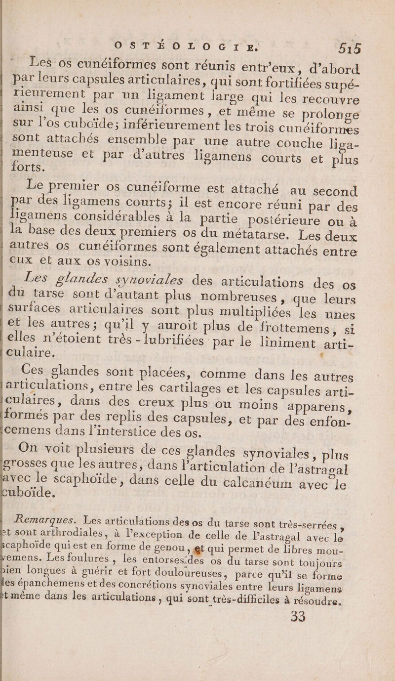 Les os cunéiformes sont réunis entr'eux, d’abord par leurs capsules articulaires, qui sont fortifiées su pé- rieurement par un ligament large qui les recouvre ainsi que les os cunéiformes » €t même se prolonge sur l’os cubcïde; inférieurement les trois cunéiformes sont attachés ensemble par une autre couche lisa- menteuse et par d’autres lisgamens courts et lus forts. | Le premier os cunéiforme est attaché au second par des lisamens courts; il est encore réuni par des ligamens considérables à la Partie postérieure ou à | la base des deux premiers os du métatarse. Les deux | autres os cunétformes sont également attachés entre | Cux et aux os voisins. | Les glandes synoviales des articulations des os | du tarse sont d'autant plus nombreuses, que leurs | surfaces articulaires sont plus multipliées les unes et les autres; qu’il y auroit plus de frottemens, si lelles n’étoient très - lubrifiées par le liniment arti- [culaire, ; Ces glandes sont placées, comme dans les autres articulations, entre les cartilages et les capsules arti- iculaires, dans des creux plus ou moins apparens, formés par des replis des capsules, et par des enfon- icemens dans l’interstice des os. On voit plusieurs de ces glandes synoviales , plus grosses que les autres, dans l'articulation de l’astragal avec le scaphoïde, dans celle du calcanéum avec le cuboïde. | Remarques. Les articulations des os du tarse sont très-serrées , Pt sont arthrodiales, à l’exception de celle de Pastragal avec le scaphoïde qui est en forme de genou , gt qui permet de libres mou- pemens. Les foulures , les entorses.des os du tarse sont toujours bien longues à guérir et fort douloureuses, parce qu’il se forme les épanchemens et des concrétions synoviales entre leurs ligamens itmême dans les articulations , qui sont très-difficiles à résoudre. 33