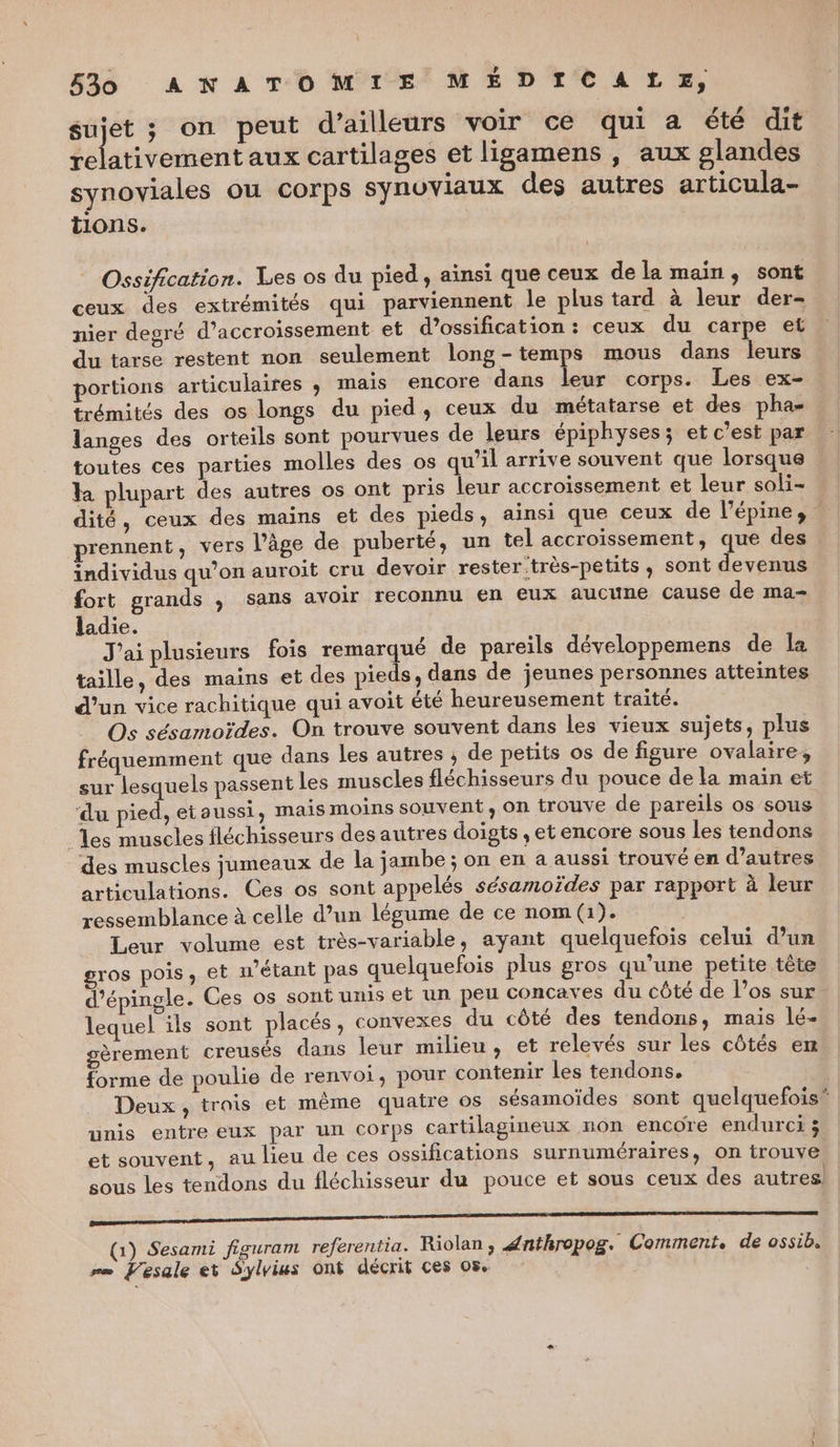 ne ; on peut d’ailleurs voir ce qui a été dit relativement aux cartilages et ligamens , aux glandes synoviales ou corps synuvlaux des autres articula- tions. Ossification. Les os du pied, ainsi que ceux de la main, sont ceux des extrémités qui parviennent le plus tard à leur der- nier degré d’accroissement et d’ossification : ceux du carpe et du tarse restent non seulement long-temps mous dans leurs portions articulaires ; mais encore dans leur corps. Les ex- trémités des os longs du pied, ceux du métatarse et des pha- langes des orteils sont pourvues de leurs épiphyses; et c’est par toutes ces parties molles des os qu’il arrive souvent que lorsque la plupart des autres os ont pris leur accroissement et leur soli- dité, ceux des mains et des pieds, ainsi que ceux de l’épine, prennent, vers l’âge de puberté, un tel accroissement, que des individus qu’on auroit cru devoir rester très-petits, sont devenus fort grands , sans avoir reconnu en eux aucune cause de ma- ladie. J'ai plusieurs fois remarqué de pareils développemens de la taille, des mains et des pieds, dans de jeunes personnes atteintes d’un vice rachitique qui avoit été heureusement traité. Os sésamoïdes. On trouve souvent dans les vieux sujets, plus fréquemment que dans les autres ; de petits os de figure ovalaire, sur lesquels passent les muscles fléchisseurs du pouce de la main et ‘du pied, et aussi, mais moins souvent, On trouve de pareils os sous es muscles fléchisseurs des autres doigts , et encore sous les tendons des muscles jumeaux de la jambe ; on en a aussi trouvé en d’autres articulations. Ces os sont appelés sésamoïdes par rapport à leur ressemblance à celle d’un légume de ce nom (1). | Leur volume est très-variable, ayant quelquefois celui d’un gros pois, et u'étant pas quelquefois plus gros qu’une petite tête d’épingle. Ces os sont unis et un peu concaves du côté de l’os sur lequel ils sont placés, convexes du côté des tendons, mais lé- gèrement creusés dans leur milieu, et relevés sur les côtés en forme de poulie de renvoi, pour contenir les tendons. | Deux, trois et même quatre os sésamoïdes sont quelquefois” unis entre eux par un Corps cartilagineux non encore endurci 3 et souvent, au lieu de ces ossifications surnuméraires, on trouve sous Les tendons du fléchisseur du pouce et sous ceux des autres: ESS (Ga) Sesami figuram referentia. Riolan, énthropog. Comment, de ossib. rm Vesale et Sylvius ont décrit ces 05.