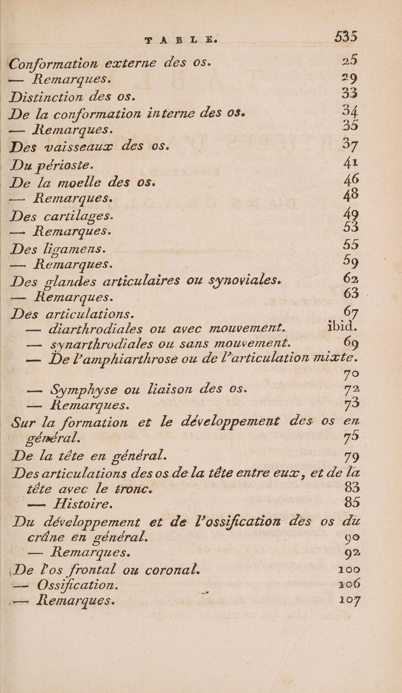 Conformation externe des 05. 25 — Remarques. S Distinction des os. 33 De la conformation interne des os. 34 — fKemarques. 33 Des vaisseaux des 05. | 37 Du périoste. 41 De la moelle des 05. | 46 _— Remarques. 48 _ Des cartilages. 49 .…— Remarques. D. Des ligamens. 535 _— Remarques. | 59 | Des glandes articulaires ou synoviales. 62. _— Remarques. 63 | Dés articulations. 6 — diarthrodiales ou avec mouvement. ibid. — synarthrodiales ou sans mouvement. 69 — De l’amphiarthrosé ou de l’articulation mixte. o — Symphyse ou liaison des os. ce — Remarques. | No Sur la formation et le développement des os en géméral. 75 De la tête en général. 79 Des articulations des os de la tête entre eux, et de la zéte avec le tronc. 03 _— Histoire. 85 Du développement et de l’ossification des os du crâne en général. 00 — Remarques. 92 De Pos frontal ou coronal. 100 — Ossification. | | 106
