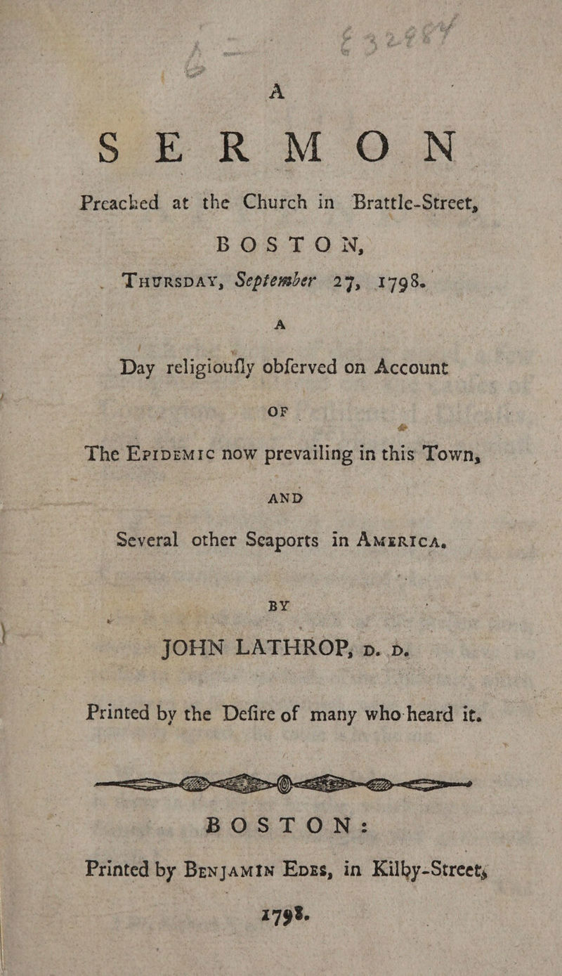 A Se RM ON: Preached at the Church fi Brattle-Street, BOSTON, _ Tuurspay, September 27, 1798. ; | Day religioufly obferved on Account OF &amp; The Eprrpemic now prevailing in this Town, AND Several other Seaports in America, BY pe - JOHN LATHROP, pv. d. Printed by the Defire of many who-heard it. |  Printed by Benjamtn Enks, in Kilby-Street, 1798.