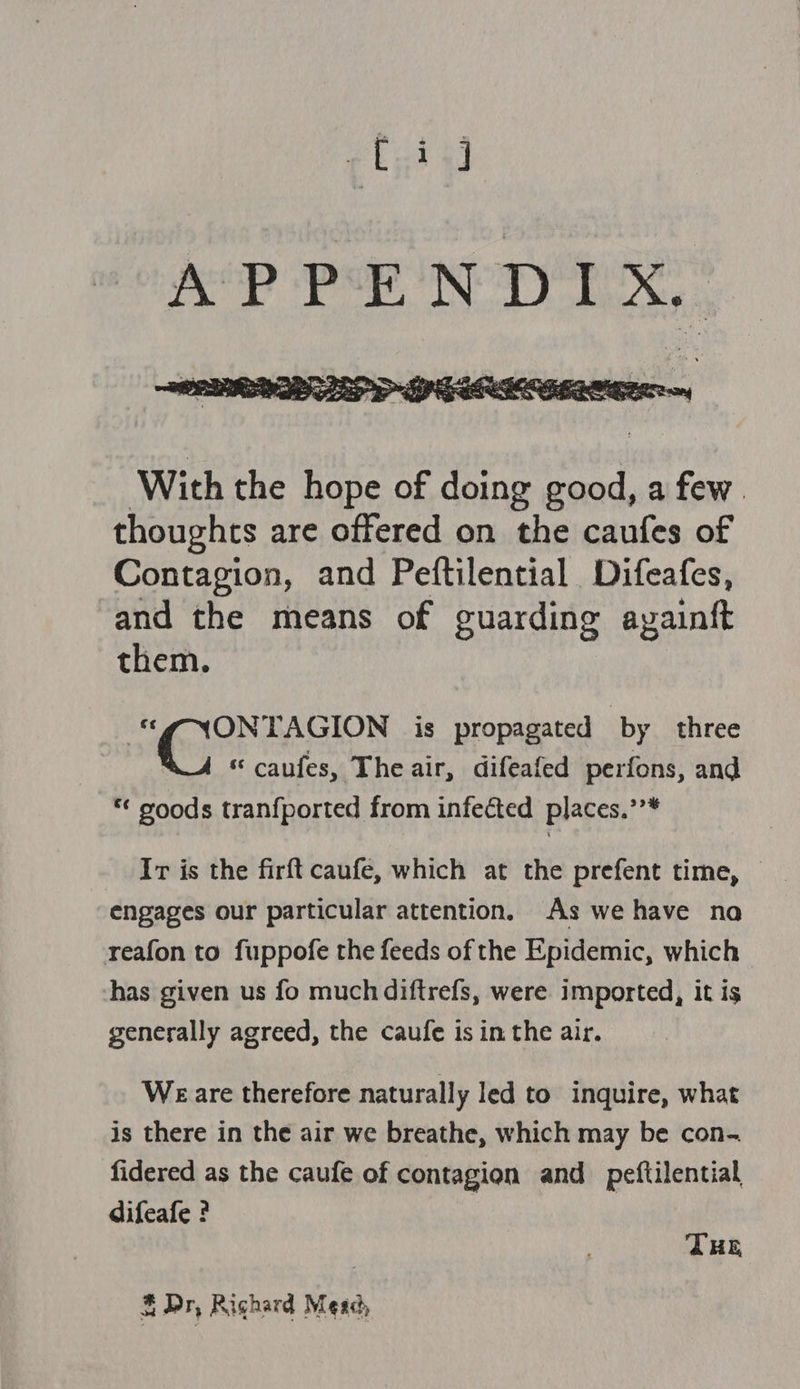 pti APPENDIX,  With the hope of doing good, a few. thoughts are offered on the caufes of Contagion, and Peftilential Difeafes, and the means of guarding ayainft them. ONTAGION is propagated by three “ caufes, Theair, difeafed perfons, and *¢ goods tranfported from infected places.’’* Ir is the firft caufe, which at the prefent time, engages our particular attention. As we have na reafon to fuppofe the feeds of the Epidemic, which has given us fo much diftrefs, were imported, it is generally agreed, the caufe is in the air. Weare therefore naturally led to inquire, what is there in the air we breathe, which may be con- fidered as the caufe of contagion and peftilential difeafe ? THE &amp; Dr, Righard Mead,