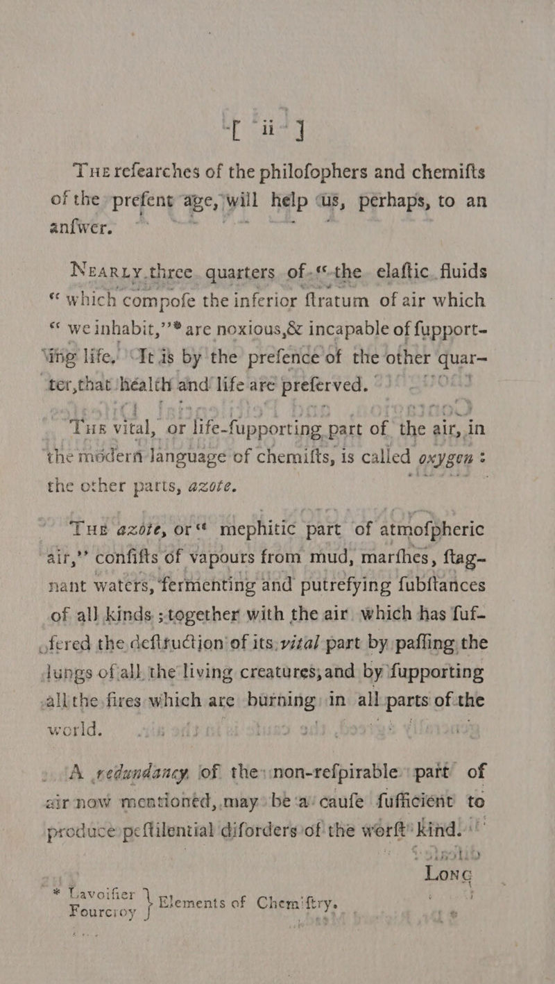 ig Tue refearches of the philofophers and chemifts of the prefeng Bey Twill fidip TB, perhaps, to an anf{wer. Nearxy three. quarters of.‘*-the. elaftic. fluids © which compofe the inferior {lratum of air which * we inhabit,’’* are noxious,&amp; incapable of fupport~ ing life, Te is by the’ prefence of the other quar— “ter,that: ra and’ life are 'ielerved. als THE acl or life- acne part of the air, in ‘the modern language of chemifts, is called Oxygen &gt; the other parts, azote. eoewe win ke THE azofe, or‘ mephitic part of atmofpheric air,” confifts of vapours from mud, marthes, flag nant waters,: fermenting and putrefying fubftances of all kinds ; together with the air which has fuf- fered the defiruction of its: vita] part by pafling the lungs ofall the living creatures, and by fupporting aallthe fires which ace ira in wall se mane of. the world. | A redundancy, of the:non-refpirable part of air now mentioned, may be‘a/caufe fufficient to produce peflilential diforders of the worft’ kind. vn + Dstgotip Lonc ~* Lavoifier ; ~ 4 Elements of Chemiftr Fourcioy } a i her