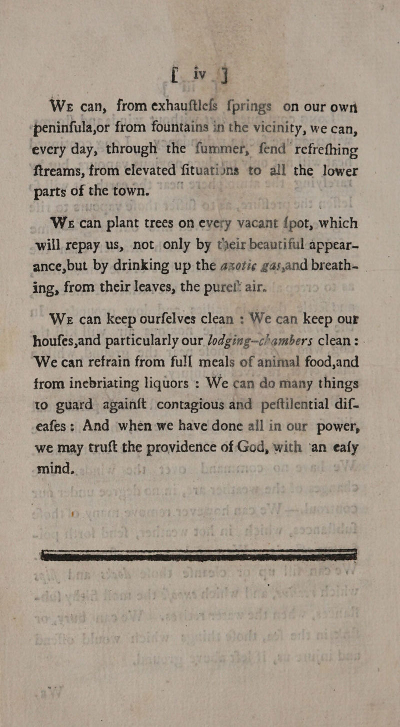 iv] We can, from exhauftlefs fprings on our own peninfula,or from fountains in the vicinity, we can, every day, through the fummer, fend ‘refrefhing ftreams, from elevated fituations to all the lower parts of the town. | WE can plant trees on every vacant {pot, which will repay us, not only by fjeir beautiful appear- ance,but by drinking up the azote gas,and breath. ing, from their leaves, the purel’ air. We can keep ourfelves clean : We can keep our houfes,and particularly our lodging—c/ambers clean: - We can refrain from full meals of animal food,and from inebriating liquors : We can do many things to guard againft contagious and peftilential dif- eafes; And when we have done all in our power, we may truft the providence of God, with ‘an eafy mind.