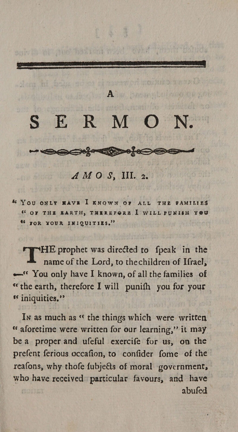  *% You onty mAvEe I KNOWN OF ALL THE PAMILIES &amp; Or THE EARTH, THEREFORE [| WILL PUNISH YOU % yOR YOUR IMIQUITIES,.” | ei prophet was directed to fpeak in the name of the Lord, to thechildren of Ifrael, e— You only have I known, of all the families of “the earth, therefore I will punifh you for your * iniquities,”? | In as much as “ the things which were written ‘ aforetime were written for our learning,’’ it may. be a proper and ufeful exercife for us, on the prefent ferious occafion, to confider fome of the reafons, why thofe fubje€ts of moral government, who have received particular favours, and have abufed
