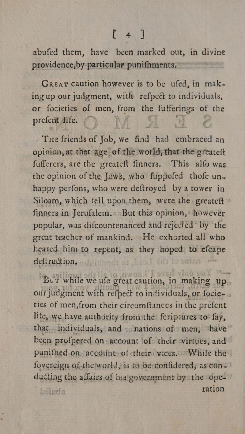 ae ANY abufed them, have been marked out, in divine providence,by particular punifhments. Great caution however is to be ufed, in mak- ing up our judgment, with refpeét to individuals, or focietics of men, from the fufferings of the prefent life. ¢ ~ y ( - THE Frente of Job, v we find had embraced an opinion, at that: age. of the world,;that the ¢reateft fufferers, are the greatcit finners.. This alfo was the opinion of the Jews, who fuppofed thofe un- happy perfons, who were deftroyed by a tower in Siloam, which fell upon. them, were the. greareft finners in Jerufalem.» » But this opinion,® however popular, was difcountenanced and rejected by the great teacher of mankind. He exhorted all who heared him to repent, as they hoped to efcape defiruction, | oe ip 2! while we ufe great caution, in making up.. our judgment with refpect to individuals, or focies.. ties of men,from their circumftances in the prefent life, we have authority fromthe f{eripsures to” fay, that... individuals, and. nations of men, “have” been profpered on: account ‘of: their -virtues, and punifhed.on, account, of «their: vices... “While the fovereign of.the!worls, is to -be:confidered; as con- ducting the affairs of his'governmeénr by» the “ope- ration