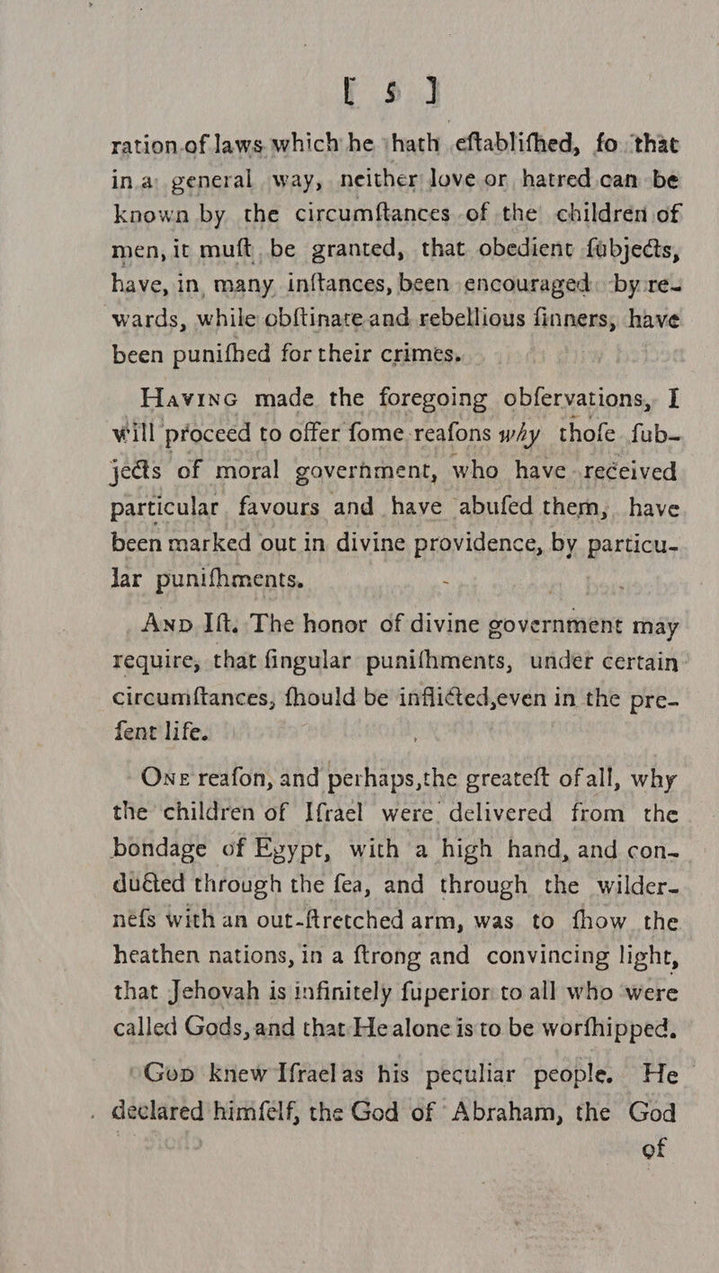 toi ration.of laws which he ‘hath .eftablifhed, fo that ina: general way, neither love or hatred can be known by the circumftances of the children of men, it muft be granted, that obedient fubjects, have, in, many. in{tances, been encouraged: -by re ‘wards, while obftinate and. rebellious finners, have been punifhed for their crimes. | Havine made the foregoing obfervations, I will proceed to offer fome reafons why thofe fub- jects ‘of moral government, who have received particular favours and have abufed them, have been marked out in divine providence, by Bar Hcs Jar punifhments. Anp Ift. The honor of divine government may require, that fingular punifhments, undet certain circumftances, fhould be inflicted,even in the pre- fent life. One reafon, and 6s fla the greateft ofall, why the children of If{rael were delivered from the bondage of Eyypt, with a high hand, and con._ duéted through the fea, and through the wilder- néfs with an out-ftretched arm, was to fhow the heathen nations, in a {trong and convincing light, that Jehovah is infinitely fuperior to all who were called Gods, and that He alone isto be worfhipped, -Gop knew Ifraelas his peculiar people. He . declared himfelf, the God of Abraham, the God uae of