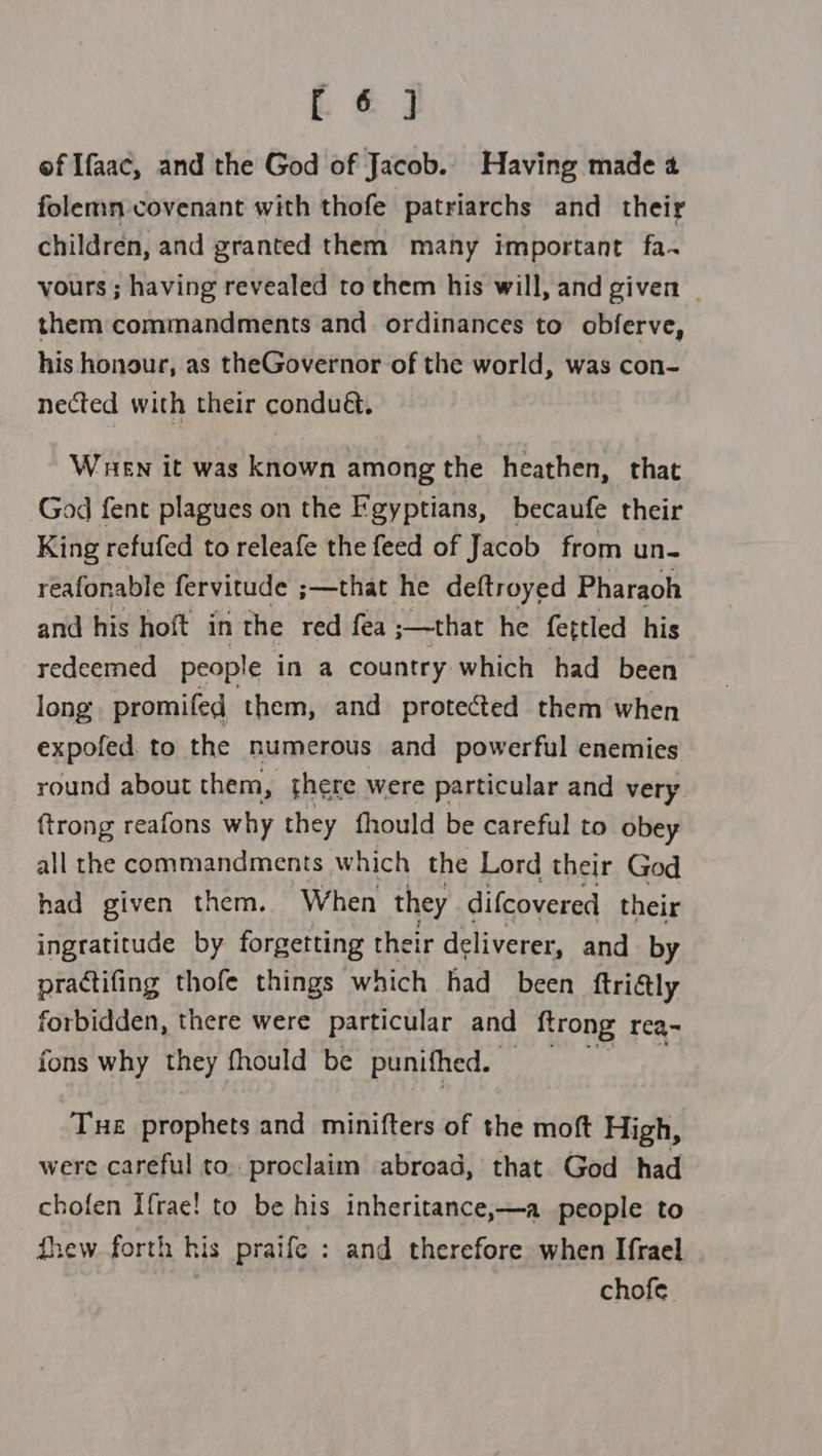 L &amp; J of Ifaac, and the God of Jacob. Having made 4 folemn-covenant with thofe patriarchs and their children, and granted them many important fa. vours ; having revealed to them his will, and given | them commandments and ordinances to obferve, his honour, as theGovernor of the world, was con- nected with their condu&amp;. When it was known among the heathen, that God fent plagues on the Fgyptians, becaufe their King refufed to releafe the feed of Jacob from un- reafonable fervitude ;—that he deftroyed Pharaoh and his hoft in the red fea ;—that he fettled his redeemed people in a country which had been long promifed them, and protected them when expofed to the humerous and powerful enemies round about them, there were particular and very ftrong reafons why they fhould be careful to obey all the commandments. which the Lord their God had given them. When they difcovered their ingratitude by forgetting their deliverer, and by practifing thofe things which had been ftridtly forbidden, there were particular and {trong req~ fons why they fhould be punifhed. — Tue prophets and minifters of the moft High, were careful to. proclaim abroad, that God had chofen Ifrae! to be his inheritance,—a people to thew. forth his praife : and therefore when Ifrael chofe.