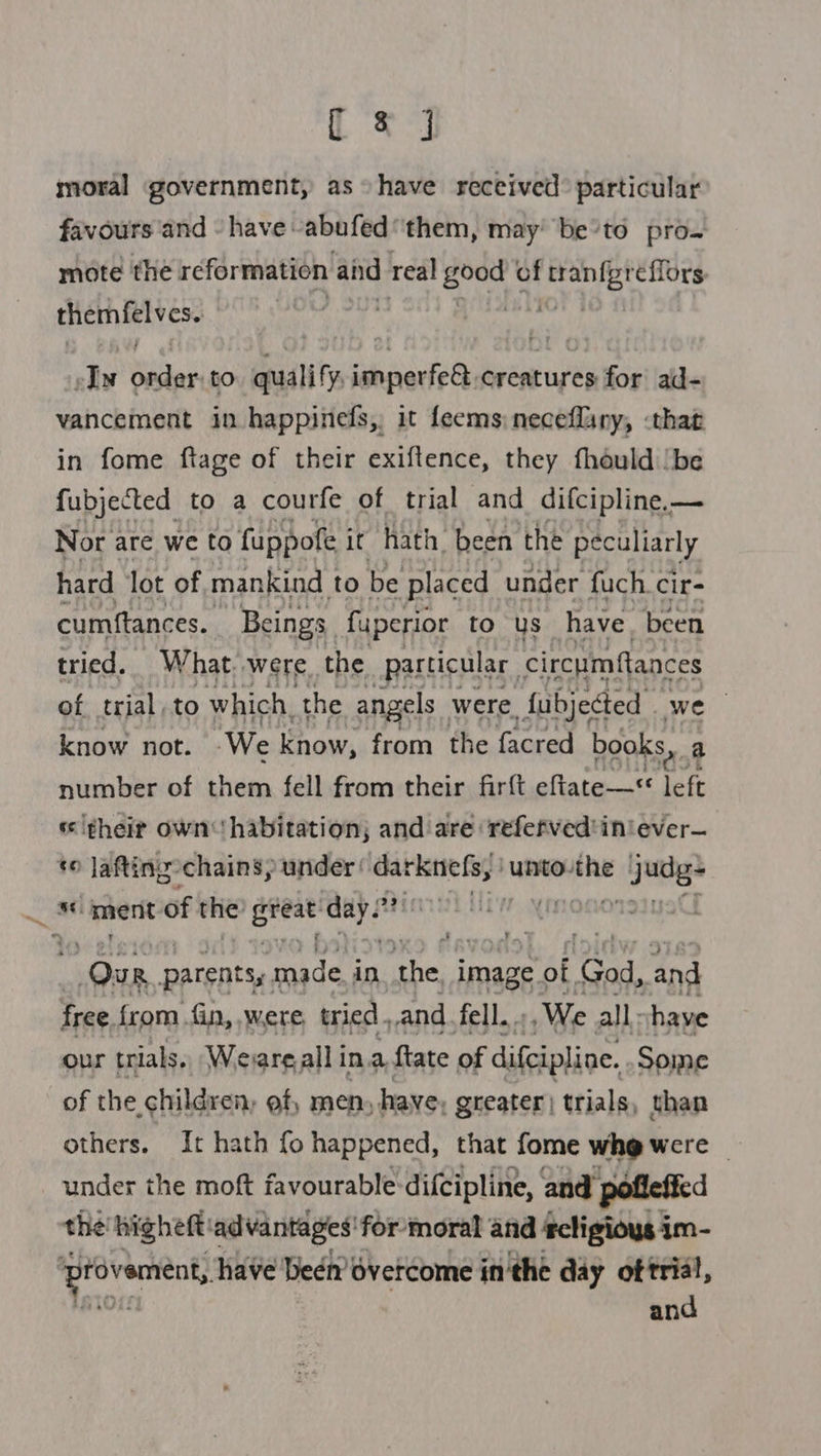 te] moral government, as “have received: particular favours and - have -abufed ‘them, may’ be’to pro. mote the reformation and real -apiich of aed Nite themfelves. sly me to quality schcsarte® fort pie for ad- vancement in happinefs, it feems neceflany, -that in fome ftage of their exiftence, they fhould |be fubjected to a courfe of trial and difcipline.— Nor are we to fuppofe it hath. been the peculiarly hard lot of mankind to be placed under fuch.cir- cumftances. Beings fuperior to us have. been tried. What. were the particular circumfances of trial, to which, the angels were Subjected we know not. “We know, from the facred books, 3 number of them fell from their firft eftate—« i ‘s ¢heir own habitation; and are refefved'iniever— to Jafting-chains, under darknefs, unto-the 2 ~ “ment of the! eres end! at M Our parents, made i in. ‘the, image of ‘God, and free from fin, were, tried. _and fell. We all: chaye our trials. Weare all in. a ftate of difcipline. Some of the, children, of, men, have, greater | trials, than others. It hath fo happened, that fome whe were _ under the moft favourable:difcipline, and pofleffed the'higheft: advantages! for moral and #cligious im- Sa rig have Deen’ overcome in'the day i an