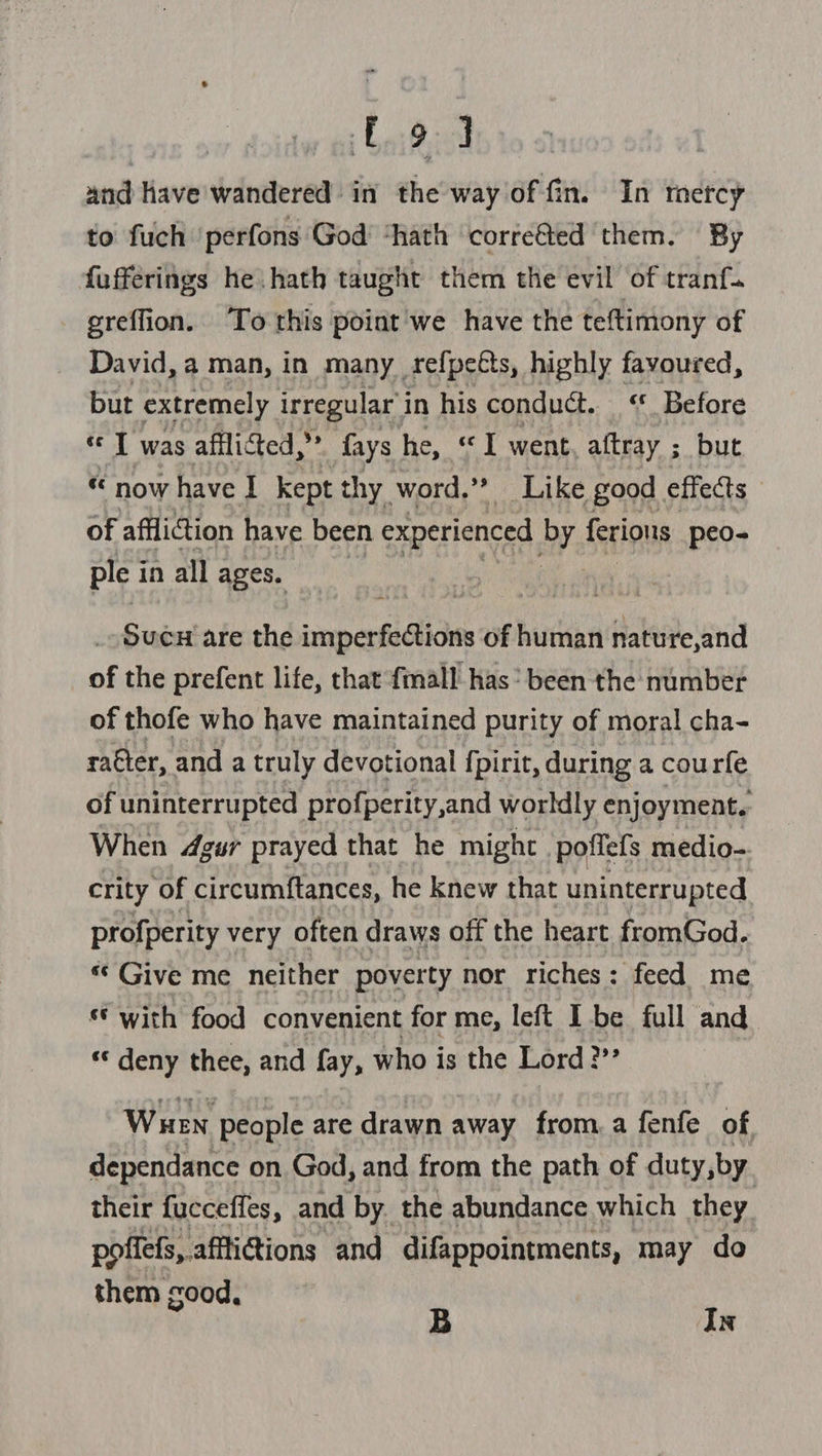 eae. and Have wandered in the way of fin. In rercy to fuch perfons God’ ‘hath corrected them. By fufferings he hath taught them the evil of tranf. greffion. ‘To this point we have the teftiniony of David, a man, in many_refpeéts, highly favoured, but extremely irregular i in his conduct. “ Before T was afflicted,” fays he, “I went aftray ; but « now have I kept thy word.’? Like good effects - of affliction have been experienced by ferions peo- ple i in all ages. _ Suen are the imperfections of human nature,and of the prefent life, that {mall has’ been the number of thofe who have maintained purity of moral cha- rater, and a truly devotional {pirit, during a courfe of uninterrupted profperity,and worldly enjoyment. When 4gur prayed that he might poffefs medio- crity of circumftances, he knew that uninterrupted profperity very often draws off the heart fromGod. « Give me neither pover ty nor riches: feed me © with food convenient for me, left I be full and «‘ deny thee, and fay, who is the Lord?” Wuen people are drawn away from. a fenfe of dependance on God, and from the path of duty, by. their fucceffes, and by the abundance which they pofiefs,.affi@ions and difappointments, may do them good, B In