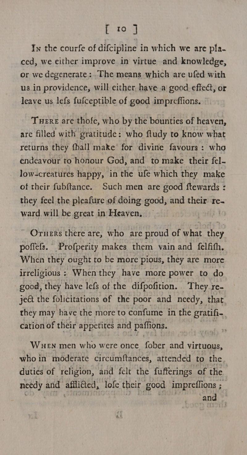 [ to ] In the courfe of difcipline in which we are pla- ced, we either improve in virtue and knowledge, or we degenerate: .The means which are ufed with us in providence, will either, have a good effect, or leave us lefs fufceptible of good impreffions. THERE are thofe, who by the bounties of heaven, are filled with gratitude: who ftudy to know what returns they (hall make’ for divine favours : who endeavour to honour God, and to make their fel- low-creatures happy, in the ufe which they make of their fubftance. Such men are good ftewards : they feel the pleafure of doing good, and their re- ward will be great in Heaven, — a ~ Orners there are, who are proud of what they poffefs. Profperity makes them vain and felfith. When they ought to be more pious, they are more irreligious =: When they have more power to do good, they have lefs of the difpofition. They. re- je€t the folicitations of the poor and needy, that they may have the more to confume in the gratih. cation of their appetites and paffions. WHEN men who were once fober and virtuous, who in moderate circumftances, attended to the duties of religion, and felt the fufferings of the needy and affli€ted, lofe their good impreflions ; : ii ! wad Ac ae and