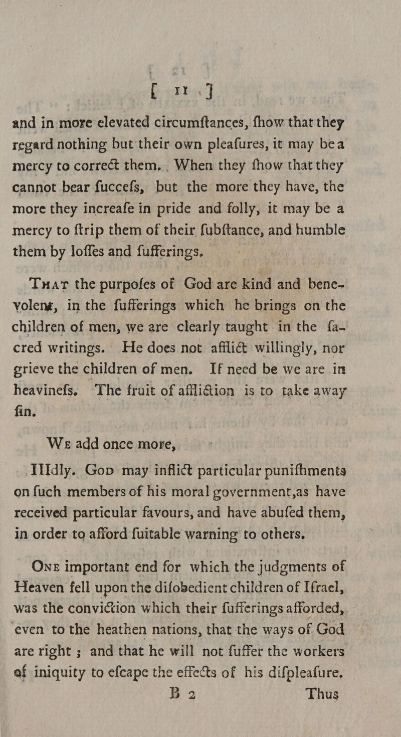 and in more elevated circumftances, fhow that they regard nothing but their own pleafures, it may bea mercy to correct them. . When they fhow that they cannot bear fuccefs, but the more they have, the more they increafe in pride and folly, it may be a mercy to {trip them of their fub{tance, and humble them by loffes and fufferings, Tuat the purpofes of God are kind and bene- volené, in the fufferings which he brings on the children of men, we are clearly taught in the fa- cred writings. He does not afflict willingly, nor grieve the children of men. If need be we are in heavinefs. ‘The fruit of afflifion is to take away fin. WE add once more, | idly. Gop may inflict particular punifhments on fuch members of his moral government,as have received particular favours, and have abufed them, in order to afford fuitable warning to others. One important end for which the judgments of Heaven fell upon the difobedient children of Ifrael, was the conviction which their fufferings afforded, even to the heathen nations, that the ways of God are right ; and that he will not fuffer the workers af iniquity to efcape the effects of his difpleafure. B 2 Thus