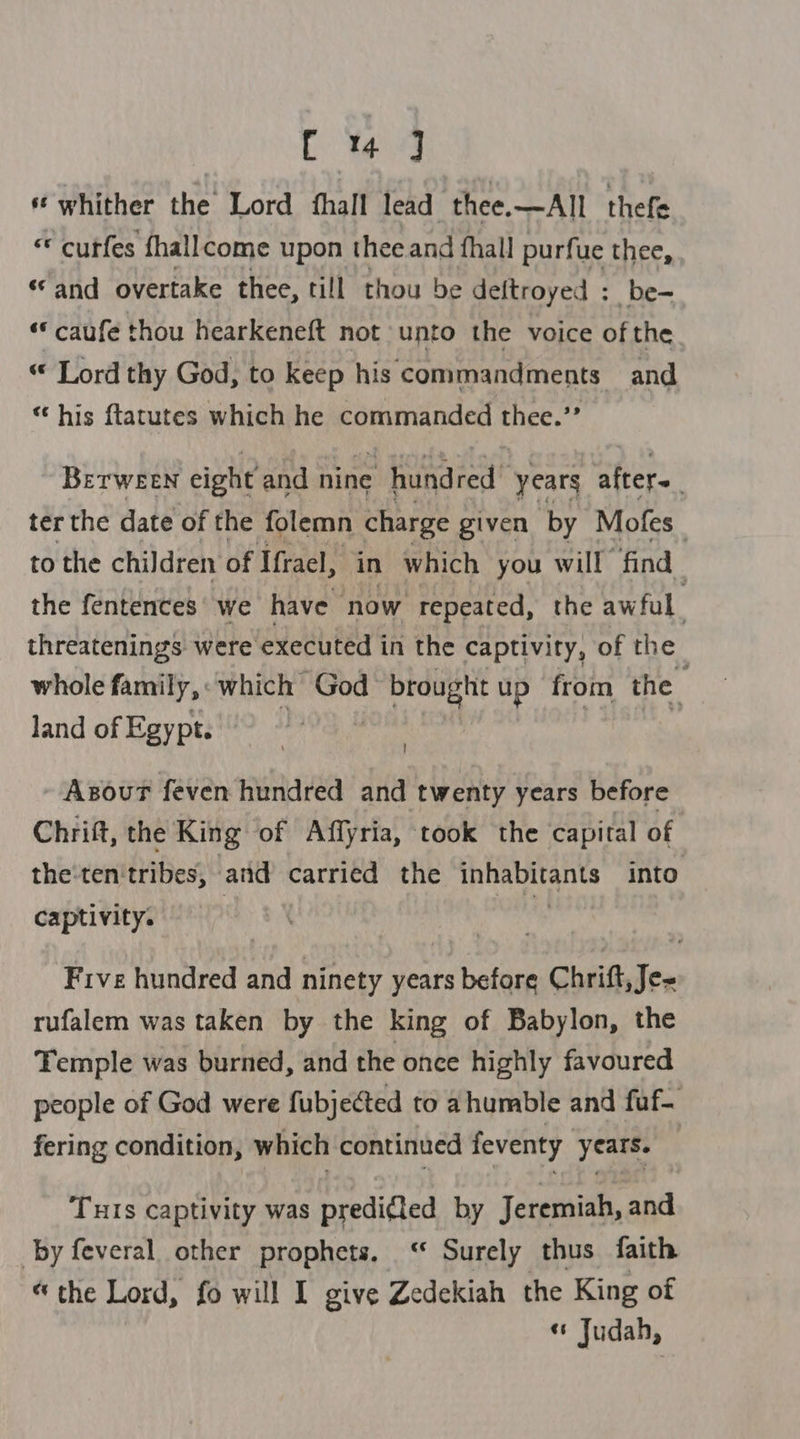 UL ted ‘whither the Lord {hall lead thee.—All thefe « curfes fhallcome upon thee and fhall purfue thee, “and overtake thee, till thou be deftroyed : be- ‘* caufe thou hearkeneft not unto the voice of the “ Lord thy God, to keep his commandments and his ftatutes which he rane thee. 4 Brerween eight and nine ‘hundred’ years after. | ter the date of the folemn charge given by Mofes to the children of Ifrael, in which you will “find the fentences we have now repeated, the aw ful threatenings. were executed in the captivity, of the whole family, which God 1 brought up from the land of Egypt. Asour feven hundred and twenty years before Chrift, the King of Affyria, took the capital of the-ten: tribes, and carried the TRE RUL Aes into captivity. Five hundred and ninety years before | Chritdee rufalem was taken by the king of Babylon, the Temple was burned, and the once highly favoured people of God were fubjected to ahumble and fuf- fering condition, which continued feventy years. Tuis captivity was predifled by Jeremiah, and by feveral other prophets. ‘ Surely thus faith “the Lord, fo will I give Zedekiah the King of « Judah,