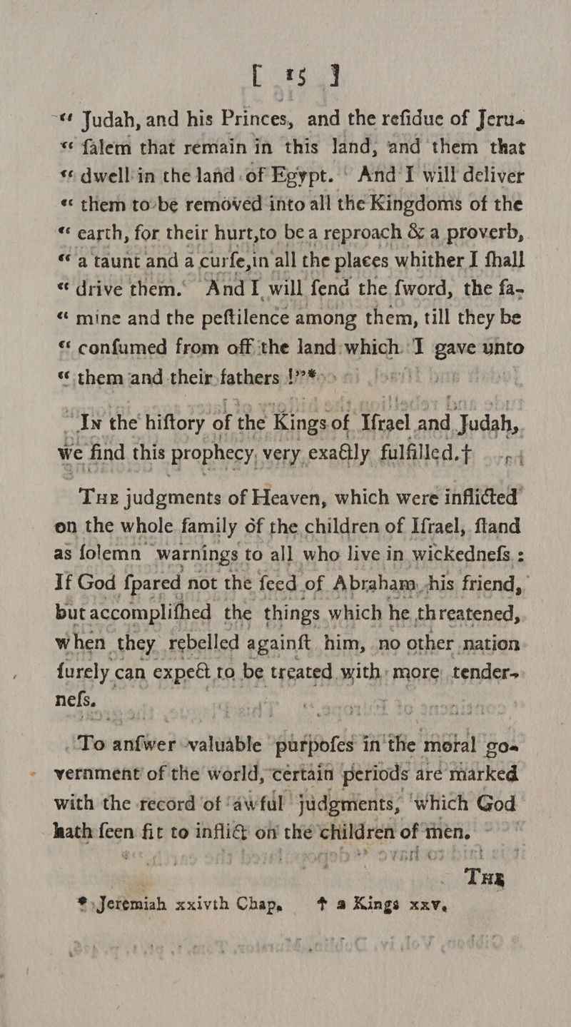 bas ~ Judah, and his Princes, and the refidue of Jeru- *¢ falem that remain in this land, and them that ‘© dwell'in the land of Egypt. ‘ And I will deliver «< them to-be removed into all the Kingdoms of the «« earth, for their hurt,to bea reproach &amp; a proverb, «a taunt anda curfe,in’ all the places whither I fhall «drive them. AndTI_ will fend the fword, the fa- «‘ mine and the peftilence : among them, till they be «* confumed from off ‘the land: which. : gave unto “‘ them and: their. fathers: LPM es Lay | LN the hiftory at the jae te of Hfrael aad ‘Judah, we find this prophecy, very exaélly fulfilled.t _.. ) ha Sua channes of Heaven, which were inflicted’ on the whole family of the children of Ifrael, fland as folemn warnings to all who live in wickednefs : If God {pared not the feed of Abraham, his friend, but accomplifhed the things which he threatened, when they. rebelled againgt him, .no other nation furely can expeét, to be trgated, with, more: tender. nefs. | To athe valuable purpofes i in the moral gO~ » vernment of the world, certain periods are marked. with the record ‘of ‘awful ‘judgments, which God Jaath fegn ni fit to infliG on’ the siege of then, | | . Tae *. Jeremiah xxivth Chap, % a Kings xxv,