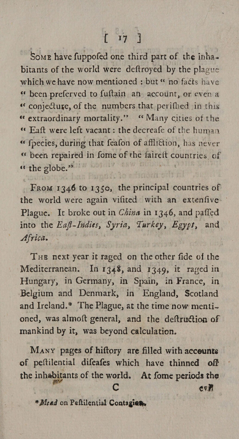 BR et Some have fuppofed one third part of the inha- bitants of the world were deftroyed by the plague which we have now mentioned : but “ no faéts have ‘«¢ been preferved to fuftain an. account, or even a “ conjectuse, of the numbers that perifhed in this « extraordinary mortality.” “ Many cities of the «: Faft were left vacant : the decreafe of the human - fpecies, during that feafon of afflittion, has never « been repaired in fome of the faireft countries of « the globe.” — eM ie 1346 to 1350, the principal countries of the world were again vifited with an extenfive- Plague. It broke out in C4ina in 1346, and palfed into the re Egle Syria, ana S Egypt, and Africa. Tue next year it raged on the other fide of the Mediterranean. In 1348, and 1349, it raged in Hungary, in Germany, in Spain, in France, in Belgium and Denmark, in England, Scotland and Ireland.* ‘The Plague, at the time now menti- oned, was almoft general, and the deftruction of mankind by it, was beyond calculation. Many pages of hiftory are filled with acceunts of peftilential difeafes which have thinned off the inhabitants of the world. At fome periods the Cc | eve * Mead on Peftilential Contagiem,