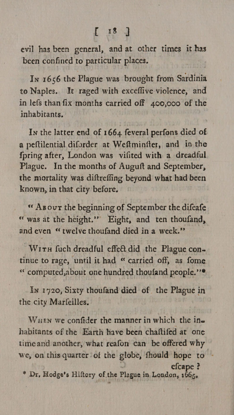 evil has been general, and at other times it has been confined to particular places. In 1656 the Plague was brought from Sardinia to Naples. It raged with exceflive violence, and in lefs than fix months carried off 400,000 of the inhabitants. In the latter end of 1664 feveral perfons died of a peftilential diforder at Weftminfter, and in the {pring after, London was vifited with a dreadful Plague. In the months of Auguft and September, the mortality was diftreffing beyond what had been known, in that city before. Asour the beginning of September the difeafe “‘ was at the height.’’ Eight, and ten thoufand, and even ‘twelve thoufand died in a week.” Wiru fuch dreadful effe€idid the Plague con- tinue to rage, until it had “ carried off, as fome “ computed,about one hundred thoufand people.’’* Iw 1720, Sixty thoufand died of the Plague 1 in the city Marfeilles. Wuen we confider the manner in which the ine habitants of the Earth have been chaftifed at one timeand another, what reafon can be offered why we, on this quarter of the globe, fhould hope to - efcape ? * Dr, Hodge’s Hiftory of. the Plague i in, London, 1065.