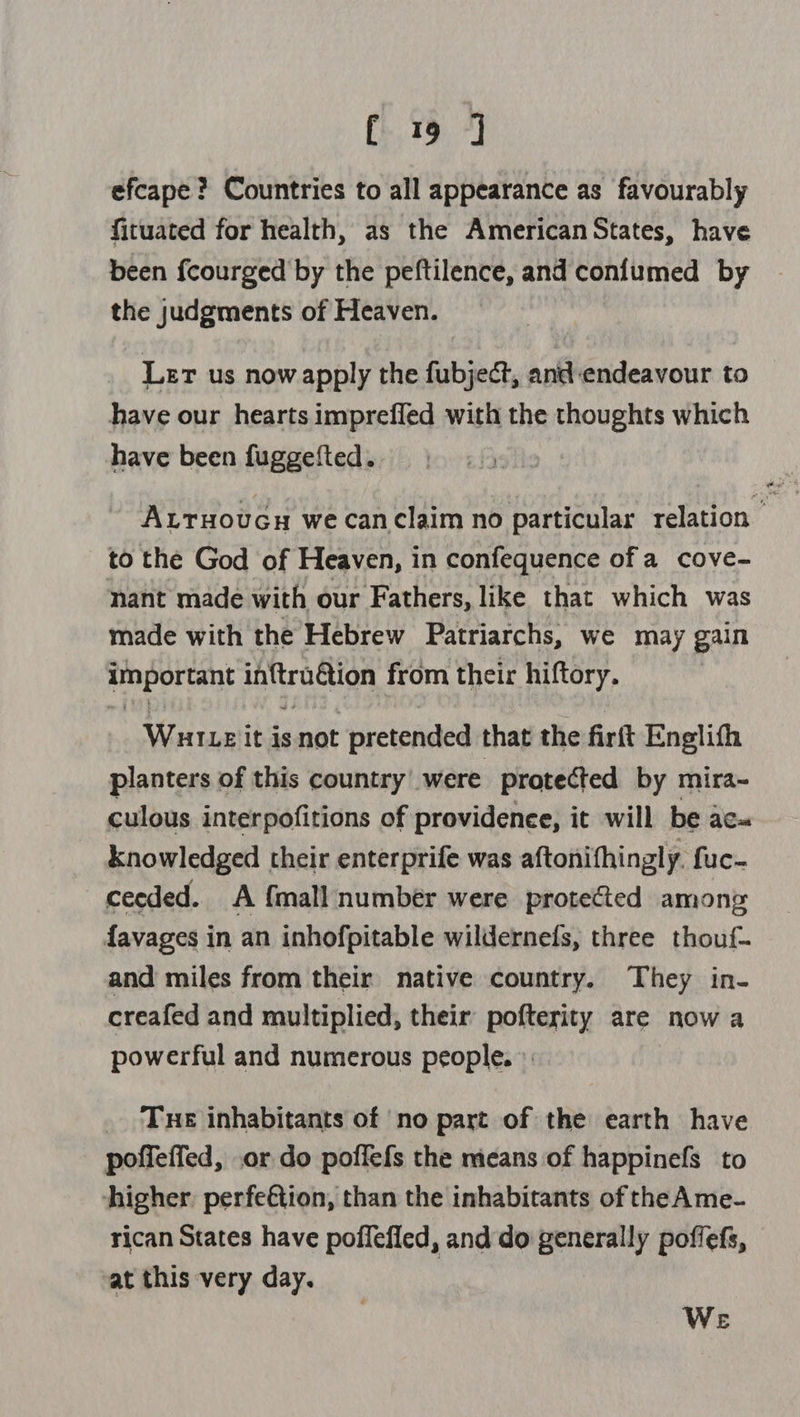efcape ? Countries to all appearance as favourably fituated for health, as the American States, have been fcourged'by the peftilence, and confumed by the judgments of Heaven. , Ler us now apply the fubject, and endeavour to have our hearts imprefled with the thoughts which have been fuggefted.. Axtuoucy we canclaim no particular relation to the God of Heaven, in confequence of a cove- nant made with our Fathers, like that which was made with the Hebrew Patriarchs, we may gain important inftraétion from their hiftory. Wureit isnot pretended that the firft Englith planters of this country’ were protected by mira~ culous interpofitions of providenee, it will be ac- knowledged | their enterprife was aftonifhingly. fuc- ceeded. A {mall number were protected among {avages in an inhofpitable wildernefs, three thouf- and miles from their native country. They in- creafed and multiplied, their pofterity are now a powerful and numerous people. >: Tue inhabitants of no part of the earth have poffeffed, .or do poffefs the means of happinefs to higher. perfe€tion, than the inhabitants of the Ame- rican States have poflefled, and do generally poffefs, vat this very day. We