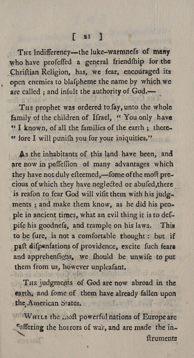[ ar ] Tue indifferency—the luke-warmnefs of many who have profeffed a general friendfhip for the Chriftian Religion, has, we fear, encouraged its open enemies to blafpheme the name by which we are called ; and infult the authority of God.— _ Tue prophet was ordered to fay, unto the whole family of the children of Ifrael, ‘* You only have « I known, of all the families of the earth ; there s* fore I will punifh you for your iniquities.’’ As the inhabitants of this land-have been, and are now in poffeffion of many advantages which they have not duly efteemed,—fome of the moft pre- cious of which they have neglected or abufed,there - is reafon to fear God will vifit them with his judg ments ; and make them know, as he did his peo- ple in ancient times, what an evil thing it is to def- pife his goodnefs, and trample on hislaws. This to be fure, is not a comfortable thought: but if _paft difpenfations of providence, excite fuch fears and apprehenfighs, we fhould be unwife to put ed from Us, hewever unpleafant. Tue indgme@isi of God are now abroad in the earth; and fome of them have already fallen upon the American Sratés. ; 30 Warr the j:0ft powerful nations of Europe are eg Kae Hestars of way, and are made the in~ {iruments
