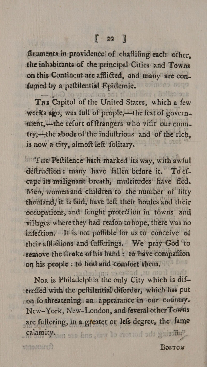 firuméents:in:providence! of chaftifing each other, the inhabitants of the principal Cities and Towns on this Continent:are afflicted, and many are con- fumed wd a petientin Epidemic. | Tas Capitol of the United States, hich a few weeks ago, was full of people, —the feat of govern. ‘gfent,—the refort of ftrangers who vifit our coun- try;hthe abode of ‘the induftrious and‘ of the rich, is now a City, almoft left’ folitary. ) THe Peftilence hath marked its way, with awful défirution: many have fallen‘before it. To ef- cape its'malignant breath, multitudes’ have fled. ‘Men, womenand children 'to the number of fifty thowfand, it is fad, have left théir houfes and their “occupations, and fought proteion in towns’ and -villages where'they had reafon'tohope, theré was no infection! It is‘not poflible for us to conceive of their affli@ions and fufferings. We’ pray-God ‘to remove the ftroke of his hand : ' to ‘have ‘compaffion on his peeple : to heal and ‘comfort them. | Nor is Philadelphia the only City which is dif- -trefled with the’ peftileritial diforder; which has put on fo threatening: an. appedrance‘in ‘our’ cotintry. New-York, New-London, and feveralother Towns are fuffering, in a, pfeates or lefs degree, the fame -salamity. sae hie | | guia? BosTow
