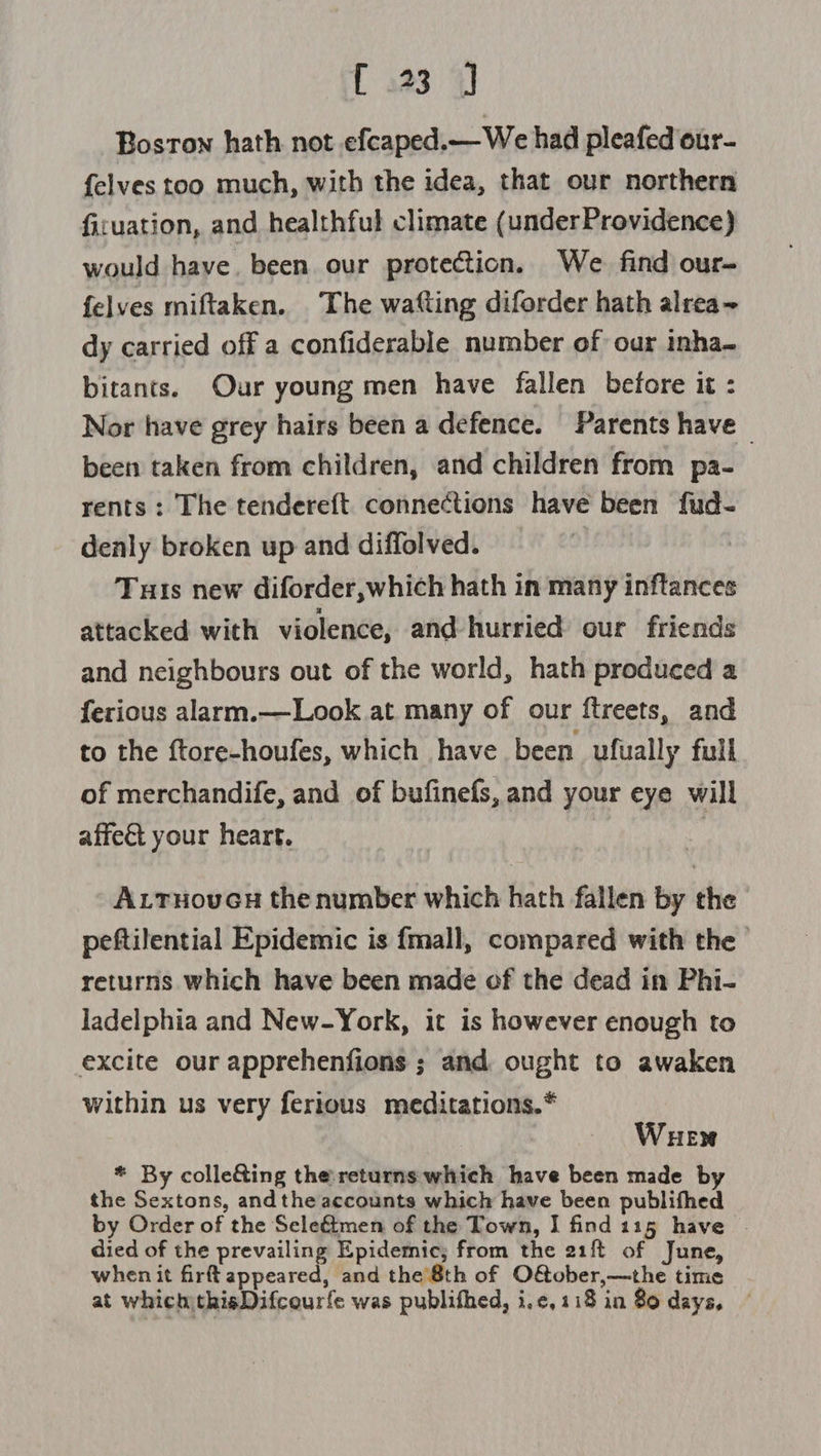 { 123 4J Boston hath not efcaped.— We had pleafed our- {elves too much, with the idea, that our northern fivuation, and healthful climate (underProvidence) would have. been. our protection. We find our- felves miftaken. The wafting diforder hath alrea~ dy carried off a confiderable number of our inha- bitants. Our young men have fallen before it : Nor have grey hairs been a defence. Parents have - been taken from children, and children from pa- rents: The tendereft connections have been fud- denly broken up and diffolved. Tuts new diforder,which hath in many inftances attacked with violence, and hurried our friends and neighbours out of the world, hath produced a ferious alarm.—Look at. many of our ftreets, and to the ftore-houfes, which have been ufually full of merchandife, and of bufinefs, and your eye will affect your heart. | ALtTuovucGu the number which hath fallen by the peftilential Epidemic is fmall, compared with the returns which have been made of the dead in Phi- ladelphia and New-York, it is however enough to excite our apprehenfions ; and ought to awaken within us very ferious meditations.* Wuew * By colle&amp;ing the returns which have been made by the Sextons, andthe accounts which have been publifhed by Order of the Sele&amp;tmen of the Town, I find 115 have . died of the prevailing Epidemic, from the 21ft of June, when it fir appeared, and the 8th of O&amp;ober,—the time at which)thisDifcourfe was publifhed, i,¢, 118 in 80 days,