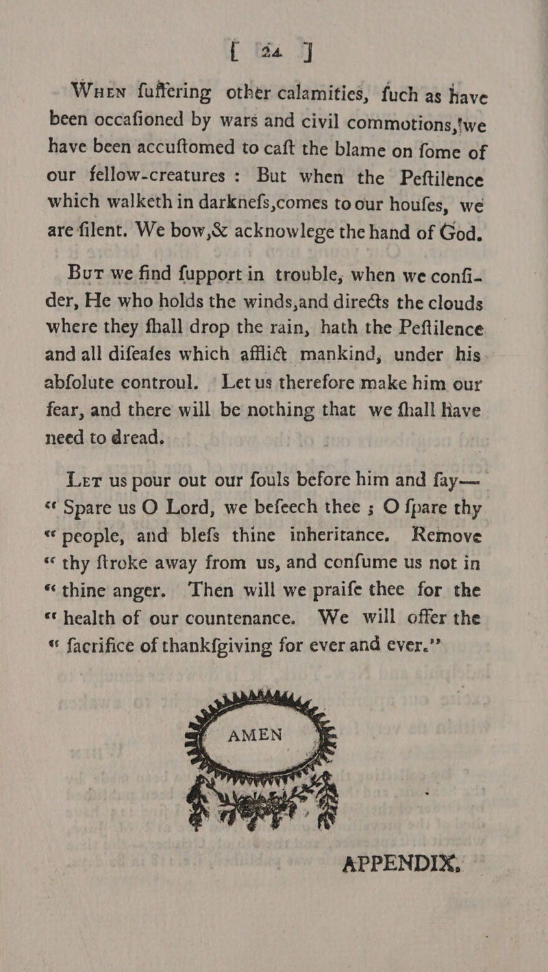 [ a4 J Wuen fuffering other calamities, fuch as have been occafioned by wars and civil commotions,'we have been accuftomed to caft the blame on fome of our fellow-creatures : But when the Peftilence which walketh in darknefs,comes to our houfes, we are filent. We bow,&amp; acknowlege the hand of God. Burt we find fupport in trouble, when we confi- der, He who holds the winds,and directs the clouds where they fhall drop the rain, hath the Peftilence and all difeafes which afflict mankind, under his abfolute controul. | Let us therefore make him our fear, and there will be nothing that we fhall Have need to dread. Ler us pour out our fouls before him and fay—_ &lt;¢ Spare us O Lord, we befeech thee ; O fpare thy “people, and blefs thine inheritance. Remove ‘‘ thy ftroke away from us, and confume us not in “thine anger. Then will we praife thee for the «health of our countenance. We will offer the * facrifice of thankfgiving for ever and ever.”  APPENDIX,