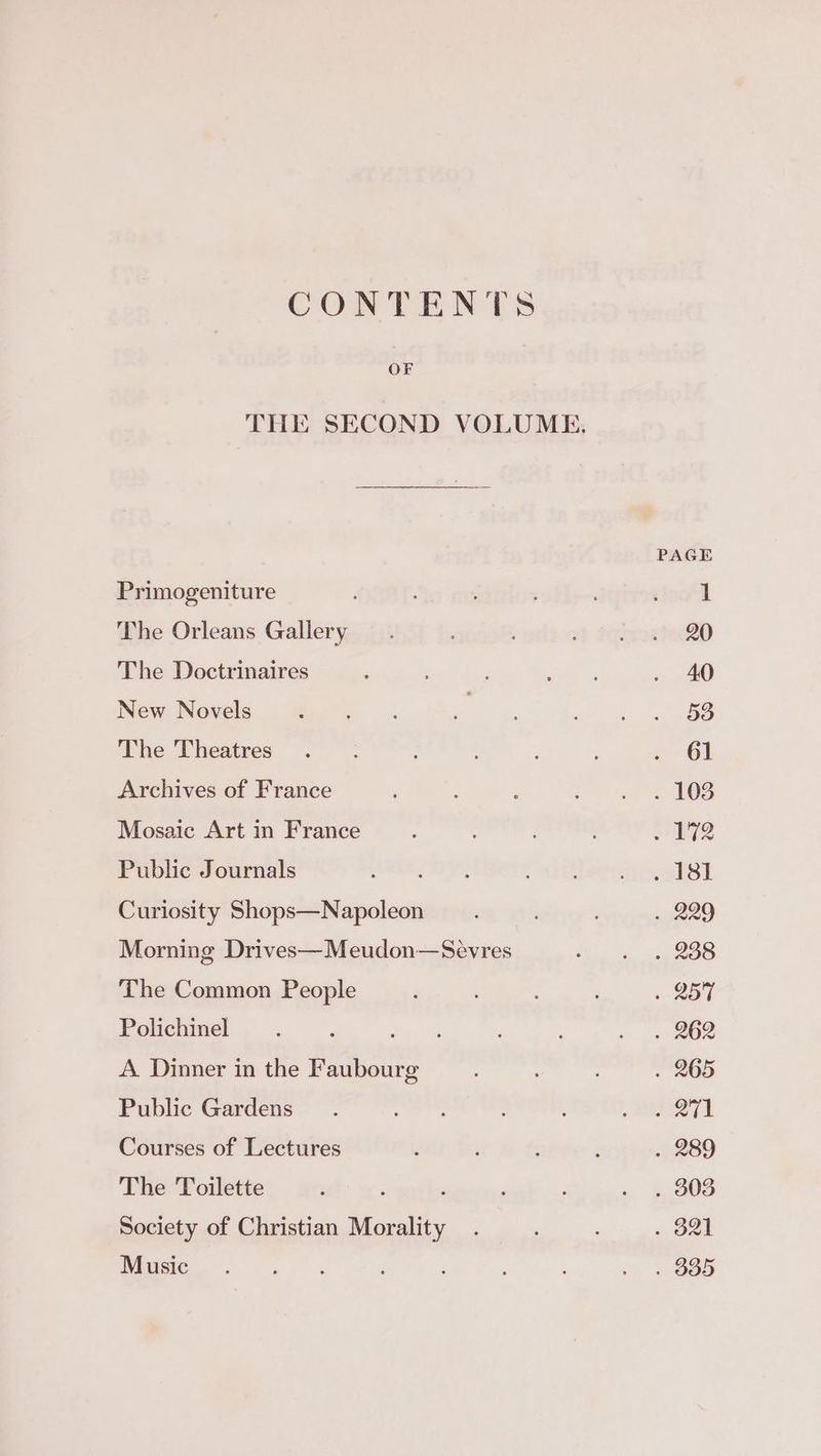 CONTENTS THE SECOND VOLUME. PAGE Primogeniture ; ’ 20 The Orleans Gallery. , x} iqixoatacRD The Doctrinaires : ’ aa « . 40 New Novels ee ae ae, ee ie The Theatres .. ; . 61 Archives of France : y=). 3. 108 Mosaic Art in France : ; 72 Public Journals ERY ee ere ST Curiosity Shops—Napoleon ; : ; . 229 Morning Drives—Meudon—Seévres or BS The Common People ; : . 257 Polichinel : oa ee A. Dinner in the Faubourg . 265 Public Gardens as ‘ , HURT Courses of Lectures : ; ‘ ; . 289 The Toilette ‘ 4 ; . . 303 Society of Christian Morality . ; .. 921 Music. ‘ : ; ; : ; . . 385