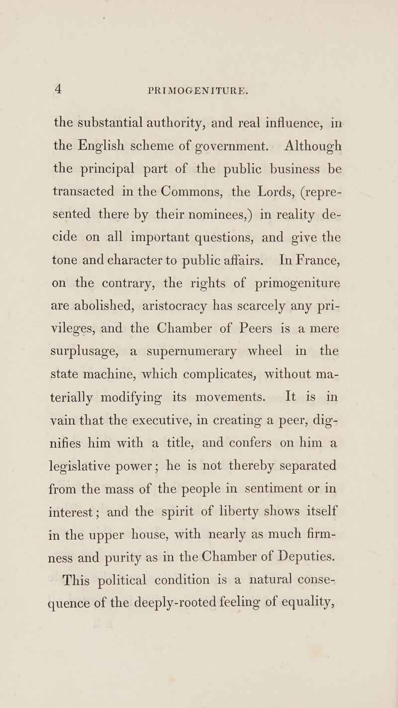 the substantial authority, and real influence, in the English scheme of government. Although the principal part of the public business be transacted in the Commons, the Lords, (repre- sented there by their nominees,) in reality de- cide on all important questions, and give the tone and character to public affairs. In France, on the contrary, the rights of primogeniture are abolished, aristocracy has scarcely any pri- vileges, and the Chamber of Peers is a mere surplusage, a supernumerary wheel in the state machine, which complicates, without ma- terially modifying its movements. It is in vain that the executive, in creating a peer, dig- nifies him with a title, and confers on him a legislative power; he is not thereby separated from the mass of the people in sentiment or in interest; and the spirit of liberty shows itself in the upper house, with nearly as much firm- ness and purity as in the Chamber of Deputies. This political condition is a natural conse- quence of the deeply-rooted feeling of equality,
