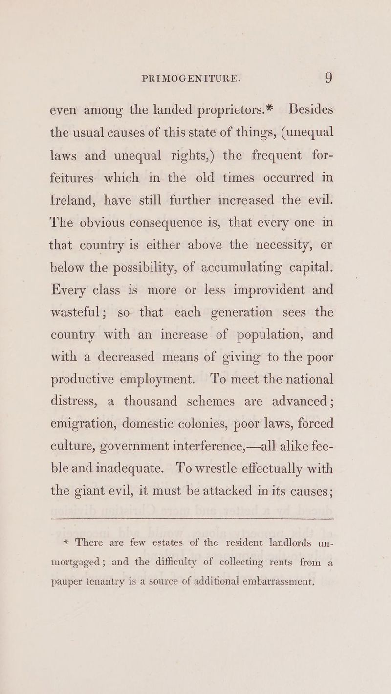 even among the landed proprietors.* Besides the usual causes of this state of things, (unequal laws. and unequal rights,) the frequent for- feitures which in the old times occurred in [reland, have still further increased the evil. The obvious consequence is, that every one in that country is either above the necessity, or below the possibility, of accumulating capital. Every class is more or less improvident and wasteful; so that each generation sees the country with an increase of population, and with a decreased means of giving to the poor productive employment. To meet the national distress, a thousand schemes are advanced ; emigration, domestic colonies, poor laws, forced culture, government interference,—all alike fee- ble and inadequate. To wrestle effectually with the giant evil, it must be attacked in its causes; * There are few estates of the resident landlords un- mortgaged; and the difficulty of collecting rents from a pauper tenantry is a source of additional embarrassment.