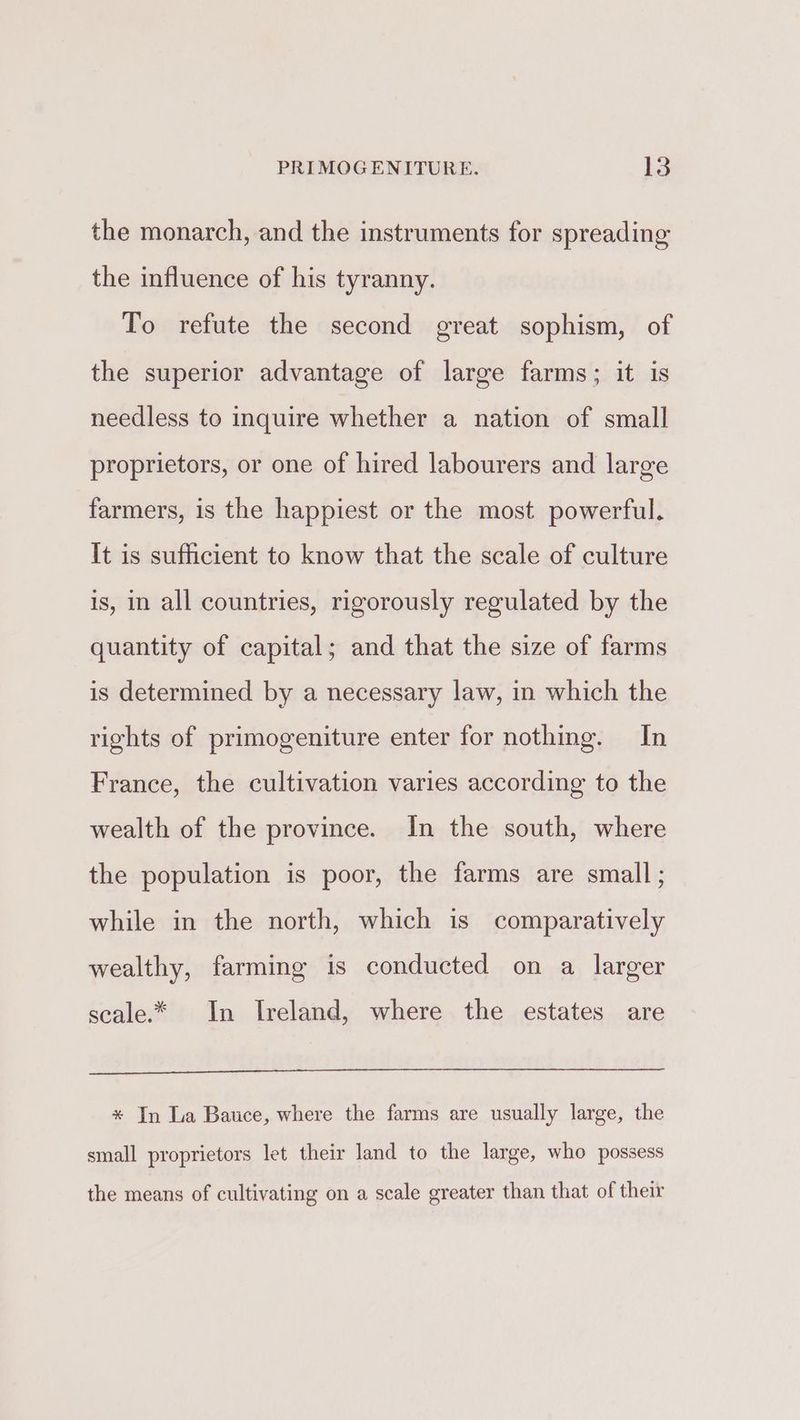 the monarch, and the instruments for spreading the influence of his tyranny. To refute the second great sophism, of the superior advantage of large farms; it is needless to inquire whether a nation of small proprietors, or one of hired labourers and large farmers, is the happiest or the most powerful. It is sufficient to know that the scale of culture is, in all countries, rigorously regulated by the quantity of capital; and that the size of farms is determined by a necessary law, in which the rights of primogeniture enter for nothing. In France, the cultivation varies according to the wealth of the province. In the south, where the population is poor, the farms are small; while in the north, which is comparatively wealthy, farming is conducted on a larger scale.* In Ireland, where the estates are * In La Bauce, where the farms are usually large, the small proprietors let their land to the large, who possess the means of cultivating on a scale greater than that of their