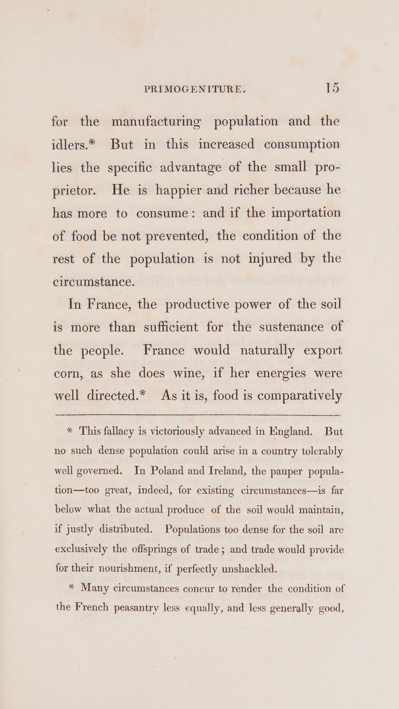 for the manufacturing population and the idlers.* But in this increased consumption lies the specific advantage of the small pro- prietor. He is happier and richer because he has more to consume: and if the importation of food be not prevented, the condition of the rest of the population is not injured by the circumstance. In France, the productive power of the soil is more than sufficient for the sustenance of the people. France would naturally export corn, as she does wine, if her energies were well directed.* As it is, food is comparatively * 'This fallacy is victoriously advanced in England. But no such dense population could arise in a country tolerably well governed. In Poland and Ireland, the pauper popula- tion—too great, indeed, for existing circumstances—is far below what the actual produce of the soil would maintain, if justly distributed. Populations too dense for the soil are exclusively the offsprings of trade ; and trade would provide for their nourishment, if perfectly unshackled. * Many circumstances concur to render the condition of the French peasantry less equally, and less generally good,