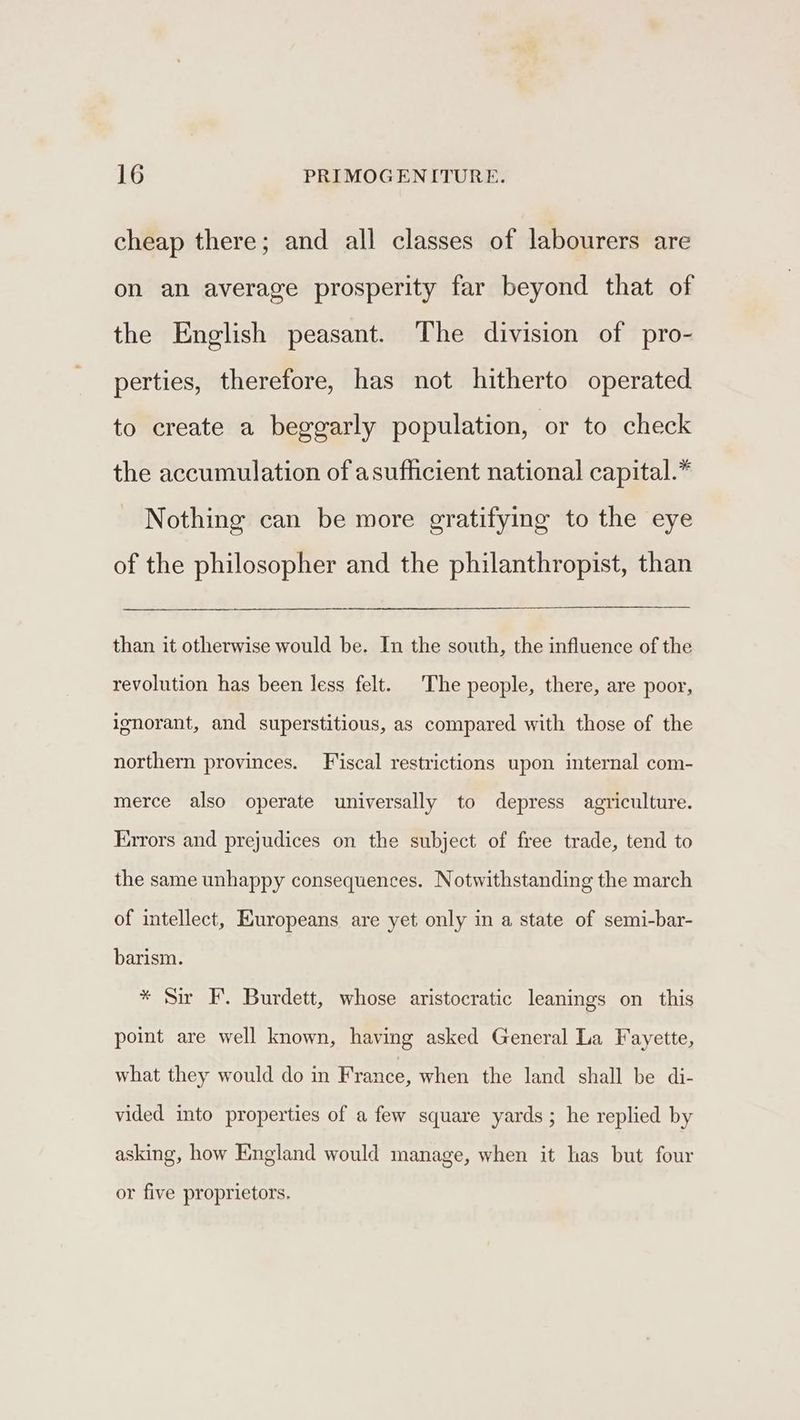 cheap there; and all classes of labourers are on an average prosperity far beyond that of the English peasant. The division of pro- perties, therefore, has not hitherto operated to create a beggarly population, or to check the accumulation of asufficient national capital.” Nothing can be more gratifying to the eye of the philosopher and the philanthropist, than than it otherwise would be. In the south, the influence of the revolution has been less felt. The people, there, are poor, ignorant, and superstitious, as compared with those of the northern provinces. Fiscal restrictions upon internal com- merce also operate universally to depress agriculture. Errors and prejudices on the subject of free trade, tend to the same unhappy consequences. Notwithstanding the march of intellect, Europeans are yet only in a state of semi-bar- barism. * Sir EF. Burdett, whose aristocratic leanings on this point are well known, having asked General La Fayette, what they would do in France, when the land shall be di- vided into properties of a few square yards; he replied by asking, how England would manage, when it has but four or five proprietors.