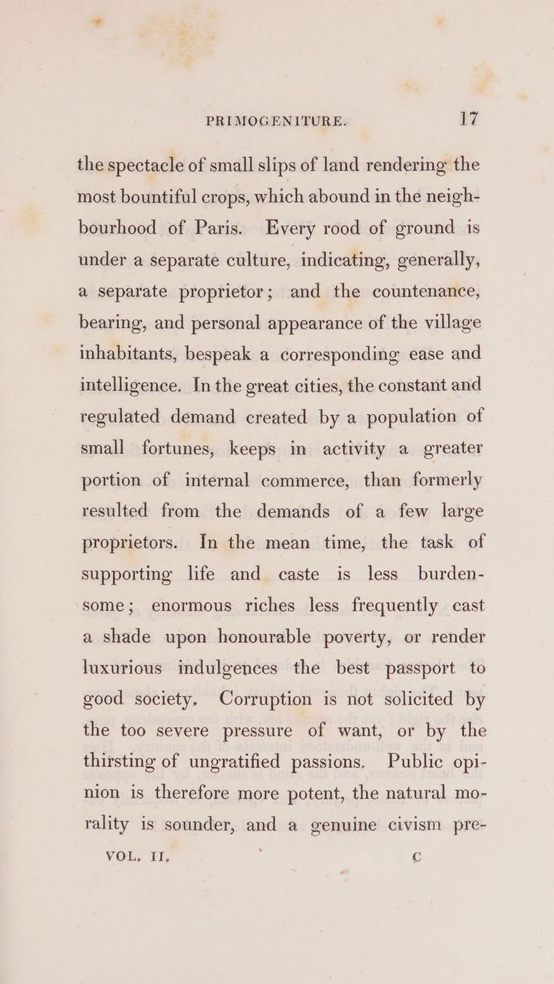 the spectacle of small slips of land rendering the most bountiful crops, which abound in the neigh- bourhood of Paris. Every rood of ground is under a separate culture, indicating, generally, a separate proprietor; and the countenance, bearing, and personal appearance of the village inhabitants, bespeak a corresponding ease and intelligence. In the great cities, the constant and regulated demand created by a population of small fortunes, keeps in activity a greater portion of internal commerce, than formerly resulted from the demands of a few large proprietors. In the mean time, the task of supporting life and caste is less burden- some; enormous riches less frequently cast a shade upon honourable poverty, or render luxurious mdulgences the best passport to good society, Corruption is not solicited by the too severe pressure of want, or by the thirsting of ungratified passions. Public opi- nion is therefore more potent, the natural mo- rality is sounder, and a genuine civism pre- YOu, It, C