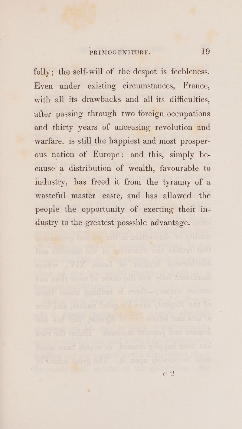 folly; the self-will of the despot is feebleness. Even under existing circumstances, France, with all its drawbacks and all its difhculties, after passing through two foreign occupations and thirty years of unceasing revolution and warfare, is still the happiest and most prosper- ous nation of Europe: and this, simply be- cause a distribution of wealth, favourable to industry, has freed it from the tyranny of a wasteful master caste, and has allowed the people the opportunity of exerting their in- dustry to the greatest posssble advantage.