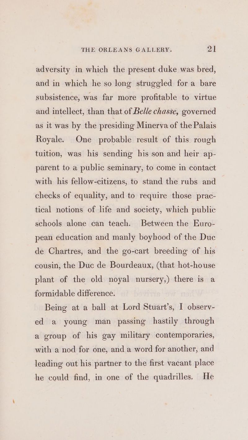 adversity in which the present duke was bred, and in which he so long struggled for a bare subsistence, was far more profitable to virtue and intellect, than that of Belle chasse, governed as it was by the presiding Minerva of the Palais Royale. One probable result of this rough tuition, was his sending his son and heir ap- parent to a public seminary, to come in contact with his fellow-citizens, to stand the rubs and checks of equality, and to require those prac- tical notions of life and society, which public schools alone can teach. Between the Euro- pean education and manly boyhood of the Duc de Chartres, and the go-cart breeding of his cousin, the Duc de Bourdeaux, (that hot-house plant of the old noyal nursery,) there is a formidable difference. Being at a ball at Lord Stuart’s, I observ- ed a young man passing hastily through a group of his gay military contemporaries, with a nod for one, and a word for another, and leading out his partner to the first vacant place he could find, in one of the quadrilles. He