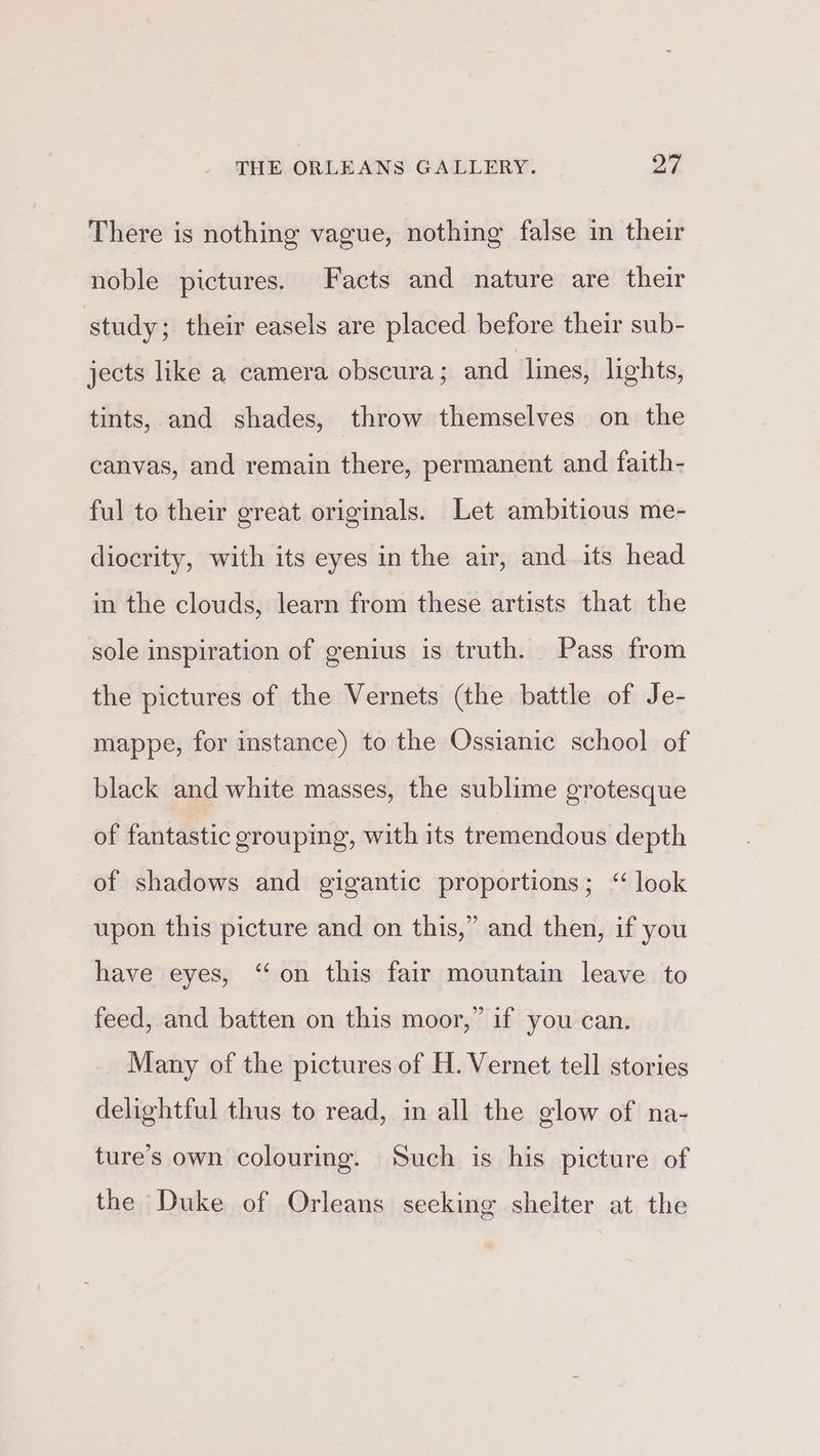 There is nothing vague, nothing false in their noble pictures. Facts and nature are their study; their easels are placed before their sub- jects like a camera obscura ; and lines, lights, tints, and shades, throw themselves on the canvas, and remain there, permanent and faith- ful to their great originals. Let ambitious me- diocrity, with its eyes in the air, and its head in the clouds, learn from these artists that the sole inspiration of genius is truth. Pass from the pictures of the Vernets (the battle of Je- mappe, for instance) to the Ossianic school of black and white masses, the sublime grotesque of fantastic grouping, with its tremendous depth of shadows and gigantic proportions; ‘look upon this picture and on this,” and then, if you have eyes, ‘on this fair mountain leave to feed, and batten on this moor,” if you can. Many of the pictures of H. Vernet tell stories delightful thus to read, in all the glow of na- ture’s own colouring. Such is his picture of the Duke of Orleans seeking shelter at the
