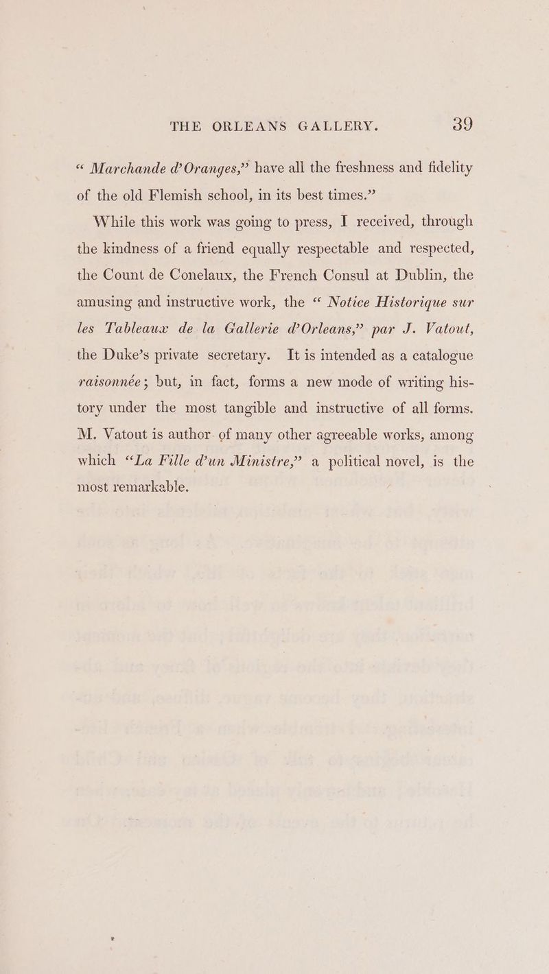 « Marchande @ Oranges,” have all the freshness and fidelity of the old Flemish school, in its best times.” While this work was going to press, I received, through the kindness of a friend equally respectable and respected, the Count de Conelaux, the French Consul at Dublin, the amusing and instructive work, the “ Notice Historique sur les Tableaux de la Gallerie d’Orleans,” par J. Vatout, the Duke’s private secretary. It is intended as a catalogue raisonnée; but, in fact, forms a new mode of writing his- tory under the most tangible and instructive of all forms. M. Vatout is author. of many other agreeable works, among which “La Fille @un Ministre,’ a political novel, is the most remarkable.
