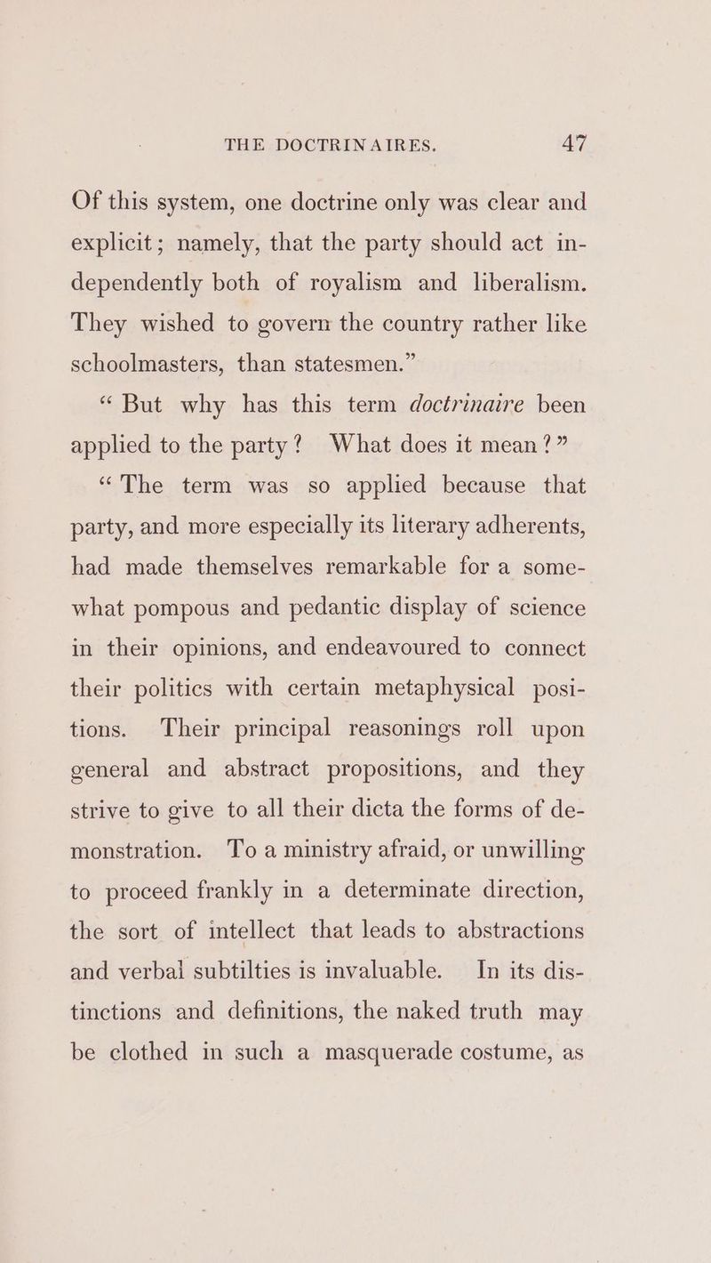 Of this system, one doctrine only was clear and explicit; namely, that the party should act in- dependently both of royalism and liberalism. They wished to govern the country rather like schoolmasters, than statesmen.” “ But why has this term doctrinaire been applied to the party? What does it mean?” “The term was so applied because that party, and more especially its literary adherents, had made themselves remarkable for a some- what pompous and pedantic display of science in their opinions, and endeavoured to connect their politics with certain metaphysical posi- tions. Their principal reasonings roll upon general and abstract propositions, and they strive to give to all their dicta the forms of de- monstration. To a ministry afraid, or unwilling to proceed frankly in a determinate direction, the sort of intellect that leads to abstractions and verbal subtilties is invaluable. In its dis- tinctions and definitions, the naked truth may be clothed in such a masquerade costume, as
