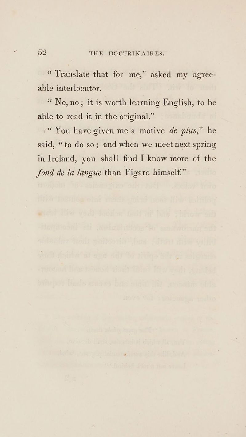 “Translate that for me,” asked my agree- able interlocutor. “No, no; it is worth learning English, to be able to read it in the original.” -“ You have given me a motive de plus,” he said, “to do so; and when we meet next spring in Ireland, you shall find I know more of the fond de la langue than Figaro himself.”