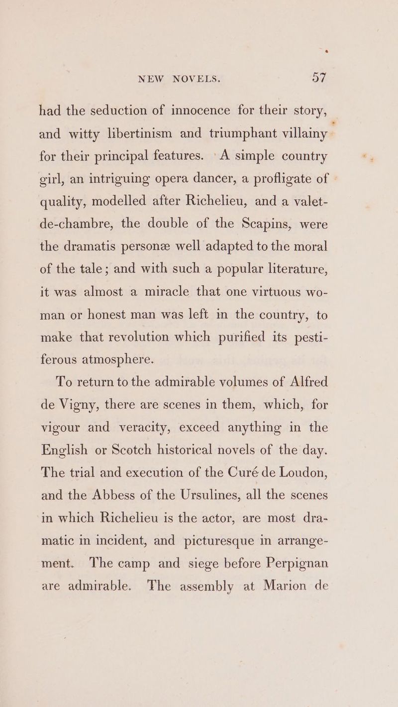 a NEW NOVELS. Ov. had the seduction of innocence for their story, and witty libertinism and triumphant villainy ; for their principal features. A simple country girl, an intriguing opera dancer, a profligate of — quality, modelled after Richelieu, and a valet- de-chambre, the double of the Scapins, were the dramatis persone well adapted to the moral of the tale; and with such a popular literature, it was almost a miracle that one virtuous wo- man or honest man was left in the country, to make that revolution which purified its pesti- ferous atmosphere. To return to the admirable volumes of Alfred de Vigny, there are scenes in them, which, for vigour and veracity, exceed anything in the English or Scotch historical novels of the day. The trial and execution of the Curé de Loudon, and the Abbess of the Ursulines, at the scenes in which Richelieu is the actor, are most dra- matic in incident, and picturesque in arrange- ment. The camp and siege before Perpignan are admirable. The assembly at Marion de