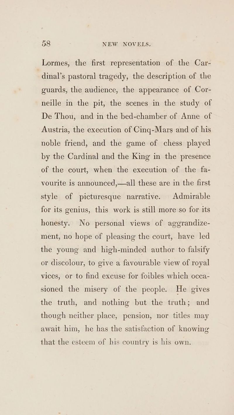 Lormes, the first representation of the Car- dinal’s pastoral tragedy, the description of the guards, the audience, the appearance of Cor- neille in the pit, the scenes in the study of De Thou, and in the bed-chamber of Anne of Austria, the execution of Cinq-Mars and of his noble friend, and the game of chess played by the Cardinal and the King in the presence of the court, when the execution of the fa- vourite is announced,—all these are in the first style of picturesque narrative. Admirable for its genius, this work is still more so for its honesty. No personal views of aggrandize- ment, no hope of pleasing the court, have led the young and high-minded author to falsify or discolour, to give a favourable view of royal vices, or to find excuse for foibles which occa- sioned the misery of the people. He gives the truth, and nothing but the truth; and though neither place, pension, nor titles may await him, he has the satisfaction of knowing that the esteem of his country is his own.