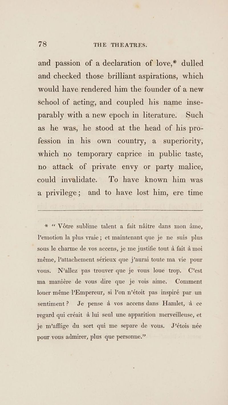 and passion of a declaration of love,* dulled and checked those brilliant aspirations, which would have rendered him the founder of a new school of acting, and coupled his name inse- parably with a new epoch in literature. Such as he was, he stood at the head of his pro- fession in his own country, a superiority, which no temporary caprice in public taste, no attack of private envy or party malice, could invalidate. To have known him was a privilege; and to have lost him, ere time * “ Votre sublime talent a fait naitre dans mon ame, Pemotion la plus vraie; et maintenant que je ne suis plus sous le charme de vos accens, je me justifie tout a fait a moi méme, Vattachement sérieux que j’aurai toute ma vie pour vous. N7’allez pas trouver que je vous loue trop. C’est ma maniére de vous dire que je vois aime. Comment louer méme ’Empereur, si Pon n’étoit pas inspiré par un sentiment? Je pense a vos accens dans Hamlet, a4 ce regard qui créait a4 lui seul une apparition merveilleuse, et je m/’afflige du sort qui me separe de vous. J’étois née pour yous admirer, plus que personne.”
