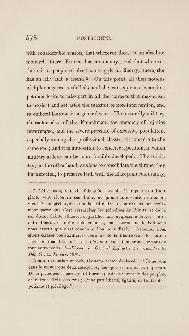 with considerable reason, that wherever there is an absolute monarch, there, France has an enemy; and that wherever there is a people resolved to struggle for liberty, there, she has an ally and a friend.* On this point, all their notions of diplomacy are modelled; and the consequence is, an im- petuous desire to take part in all the contests that may arise, to neglect and set aside the maxims of non-intervention, and to embroil Europe in a general war. ‘The naturally military character also of the Frenchman, the memory of injuries unrevenged, and the severe pressure of excessive population, especially among the professional classes, all conspire to the same end; and it is impossible to conceive a position, in which military ardour can be more forcibly developed. The minis- try, on the other hand, anxious to consolidate the throne they have erected, to preserve faith with the European community, * « Messieurs, toutes les fois qu’un pays de Europe, ot qu’il soit placé, veut récouvrir ses droits, et qu’une intervention étrangére vient l’en empécher, c’est une hostilité directe contre nous, non seule- ment parce que c’est ressusciter les principes de Pilnitz et de la soi disant Sainte alliance, et-justifier une aggression future contre notre liberté, et notre indépendance, mais parce que le bon sens nous avertit que c’est comme si l’on nous disait. ‘Attendez, nous allons écraser vos auxiliaires, les amis de la liberté dans les autres pays; et quand ils ont cessé d’exister, nous tomberons sur vous de tout notre poids.’ ’—Discours du Genéral Lafayette d la Chambre des Députés, 15 Janvier, 1831. Again, in another speech, the same orator declared: ‘‘ Je ne vois dans le monde que deux catégories, les oppresseurs et les opprimés. Deux principes se partagent l’ Europe ; le droit souverain des peuples, et le droit divin des rois ; d’une part liberté, égalité, del’autre des- potisme et privilége.”