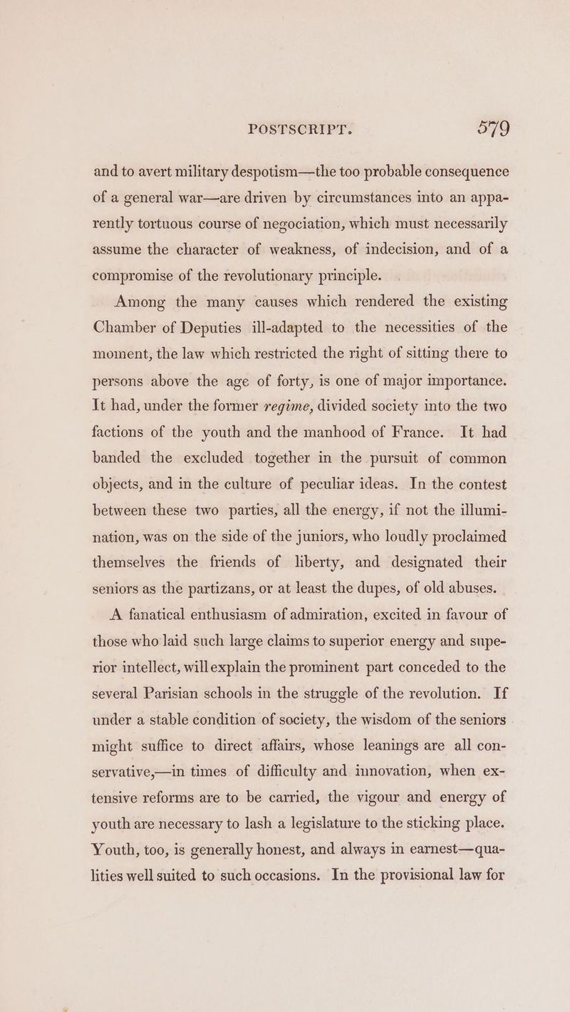 and to avert military despotism—the too probable consequence of a general war—are driven by circumstances into an appa- rently tortuous course of negociation, which must necessarily assume the character of weakness, of indecision, and of a compromise of the revolutionary principle. Among the many causes which rendered the existing Chamber of Deputies ill-adapted to the necessities of the moment, the law which restricted the right of sitting there to persons above the age of forty, is one of major importance. It had, under the former regime, divided society into the two factions of the youth and the manhood of France. It had banded the excluded together in the pursuit of common objects, and in the culture of peculiar ideas. In the contest between these two parties, all the energy, if not the illumi- nation, was on the side of the juniors, who loudly proclaimed themselves the friends of liberty, and designated their seniors as the partizans, or at least the dupes, of old abuses. A fanatical enthusiasm of admiration, excited in favour of those who laid such large claims to superior energy and supe- rior intellect, willexplain the prominent part conceded to the several Parisian schools in the struggle of the revolution. If under a stable condition of society, the wisdom of the seniors might suffice to direct affairs, whose leanings are all con- servative,—in times of difficulty and innovation, when ex- tensive reforms are to be carried, the vigour and energy of youth are necessary to lash a legislature to the sticking place. Youth, too, is generally honest, and always in earnest—qua- lities well suited to such occasions. In the provisional law for