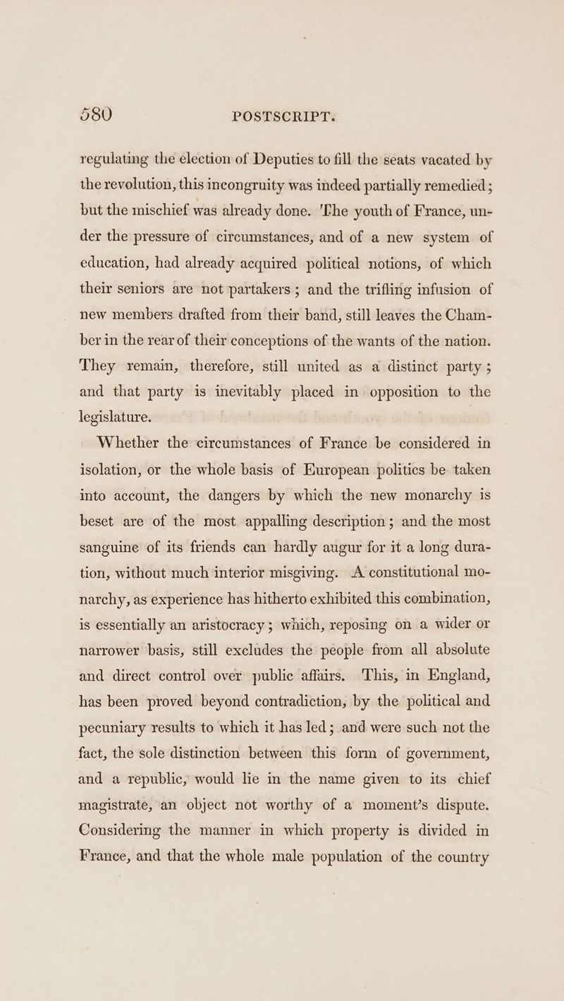 regulating the election of Deputies to fill the seats vacated by the revolution, this incongruity was indeed partially remedied ; but the mischief was already done. 'Che youth of France, un- der the pressure of circumstances, and of a new system of education, had already acquired political notions, of which their seniors are not partakers ; and the trifling infusion of new members drafted from their band, still leaves the Cham- ber in the rear of their conceptions of the wants of the nation. They remain, therefore, still united as a distinct party ; and that party is inevitably placed in opposition to the legislature. Whether the circumstances of France be considered in isolation, or the whole basis of European politics be taken into account, the dangers by which the new monarchy is beset are of the most appalling description; and the most sanguine of its friends can hardly augur for it a long dura- tion, without much interior misgiving. A constitutional mo- narchy, as experience has hitherto exhibited this combination, is essentially an aristocracy; which, reposing on a wider or narrower basis, still excludes the people from all absolute and direct control over public affairs. This, in England, has been proved beyond contradiction, by the political and pecuniary results to which it has led; and were such not the fact, the sole distinction between this form of government, and a republic, would lie in the name given to its chief magistrate, an object not worthy of a moment?’s dispute. Considering the manner in which property is divided in France, and that the whole male population of the country