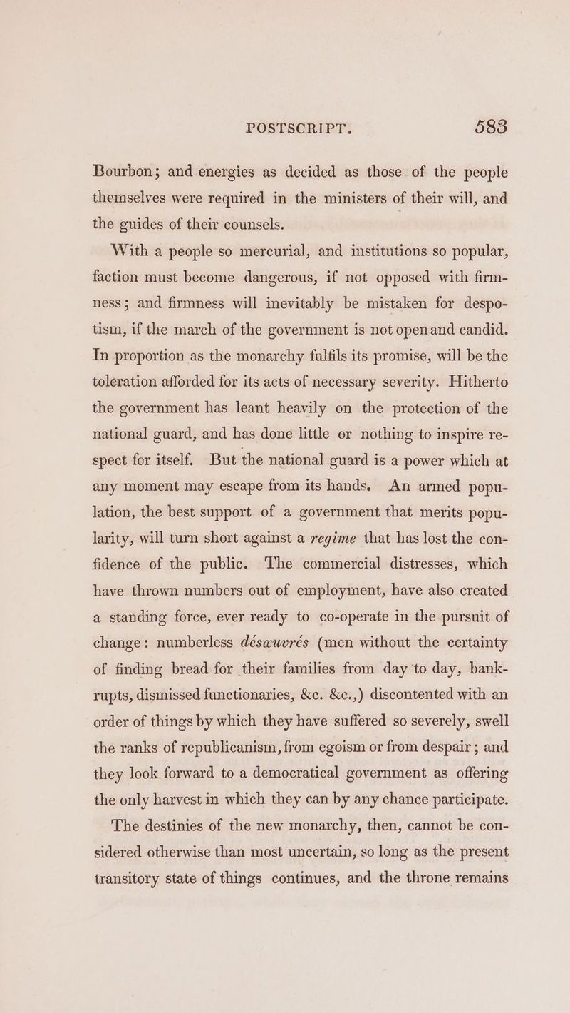 Bourbon; and energies as decided as those of the people themselves were required in the ministers of their will, and the guides of their counsels. With a people so mercurial, and institutions so popular, faction must become dangerous, if not opposed with firm- ness; and firmness will inevitably be mistaken for despo- tism, if the march of the government is not openand candid. In proportion as the monarchy fulfils its promise, will be the toleration afforded for its acts of necessary severity. Hitherto the government has leant heavily on the protection of the national guard, and has done little or nothing to inspire re- spect for itself. But the national guard is a power which at any moment may escape from its hands. An armed popu- lation, the best support of a government that merits popu- larity, will turn short against a regime that has lost the con- fidence of the public. The commercial distresses, which have thrown numbers out of employment, have also created a standing force, ever ready to co-operate in the pursuit of change: numberless déseuvrés (men without the certainty of finding bread for their families from day to day, bank- rupts, dismissed functionaries, &c. &c.,) discontented with an order of things by which they have suffered so severely, swell the ranks of republicanism, from egoism or from despair ; and they look forward to a democratical government as offering the only harvest in which they can by any chance participate. The destinies of the new monarchy, then, cannot be con- sidered otherwise than most uncertain, so long as the present transitory state of things continues, and the throne remains