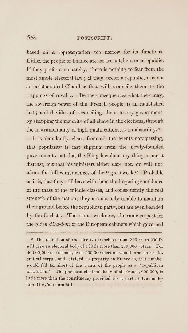 based on a representation too narrow for its functions. Either the people of France are, or are not, bent on a republic. If they prefer a monarchy, there is nothing to fear from the most ample electoral law ; if they prefer a republic, it is not an aristocratical Chamber that will reconcile them to the trappings of royalty. Be the consequences what they may, the sovereign power of the French people is an established fact; and the idea of reconciling them to any government, by stripping the majority of all share in the elections, through the instrumentality of high qualifications, is an absurdity.* It is abundantly clear, from all the events now passing, that popularity is fast slipping from the newly-founded government : not that the King has done any thing to merit distrust, but that his ministers either dare not, or will not; adinit the full consequences of the “ great week.” Probable as it is, that they still have with them the lingering confidence of the mass of the middle classes, and consequently the real strength of the nation, they are not only unable to maintain their ground before the republican party, but are even bearded by the Carlists. ‘The same weakness, the same respect for the gwen dira-t-on of the European cabinets which governed * The reduction of the elective franchise from 300 fr. to 200 fr. will give an electoral body of a little more than 200,000 voters. For 30,000,000 of freemen, even 500,000 electors would form an aristo- cratical corps ; and, divided as property in France is, that numbe would fall far short of the wants of the people as a ‘‘ republican institution.” The proposed electoral body of all France, 200,000, is little more than the constituency provided for a part of London by Lord Grey’s reform bill.