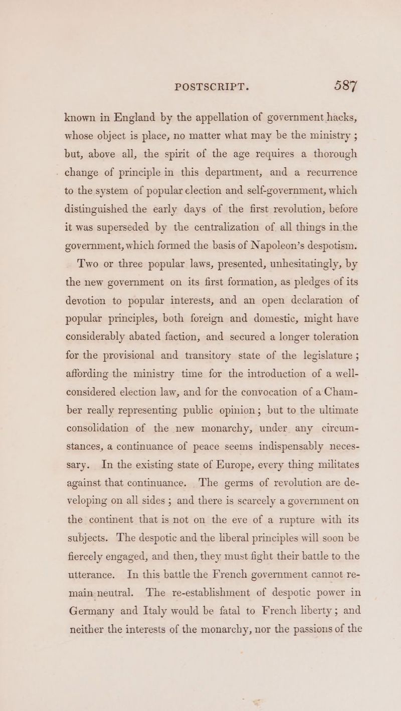 known in England by the appellation of government hacks, whose object is place, no matter what may be the ministry ; but, above all, the spirit of the age requires a thorough . change of principle in this department, and a recurrence to the system of popular election and self-government, which distinguished the early days of the first revolution, before it was superseded by the centralization of all things in the government, which formed the basis of Napoleon’s despotism. Two or three popular laws, presented, unhesitatingly, by the new government on its first formation, as pledges of its devotion to popular interests, and an open declaration of popular principles, both foreign and domestic, might have considerably abated faction, and secured a longer toleration for the provisional and transitory state of the legislature ; affording the ministry time for the introduction of a well- considered election law, and for the convocation of a Cham- ber really representing public opinion; but to the ultimate consolidation of the new monarchy, under any circum- stances, a continuance of peace seems indispensably neces- sary. In the existing state of Europe, every thing militates against that continuance. The germs of revolution are de- veloping on all sides ; and there is scarcely a government on the continent that is not on the eve of a rupture with its subjects. The despotic and the liberal principles will soon be fiercely engaged, and then, they must fight their battle to the utterance. In this battle the French government cannot re- main neutral. The re-establishment of despotic power in Germany and Italy would be fatal to French liberty; and neither the interests of the monarchy, nor the passions of the