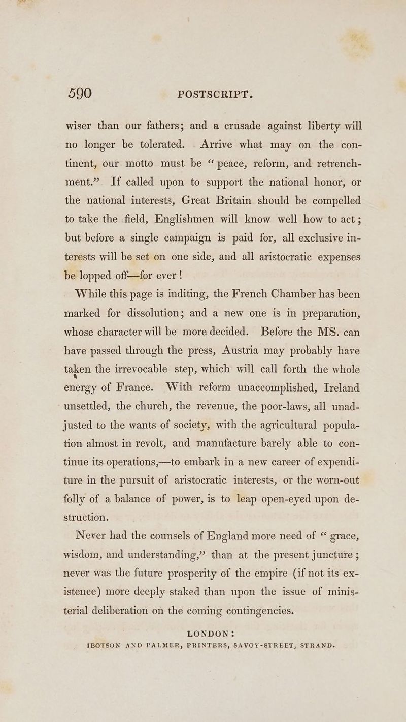 wiser than our fathers; and a crusade against liberty will no longer be tolerated. _ Arrive what may on the con- tinent, our motto must be “ peace, reform, and retrench- ment.” If called upon to support the national honor, or the national interests, Great Britain should be compelled to take the field, Englishmen will know well how to act; but before a single campaign is paid for, all exclusive in- terests will be set on one side, and all aristocratic expenses be lopped off—for ever! While this page is inditing, the French Chamber has been marked for dissolution; and a new one is in preparation, whose character will be more decided. Before the MS. can have passed through the press, Austria may probably have taken the irrevocable step, which will call forth the whole energy of France. With reform unaccomplished, Ireland unsettled, the church, the revenue, the poor-laws, all unad- justed to the wants of society, with the agricultural popula- tion almost in revolt, and manufacture barely able to con- tinue its operations,—to embark in a new career of expendi- ture in the pursuit of aristocratic interests, or the worn-out folly of a balance of power, is to leap open-eyed upon de- struction. Never had the counsels of England more need of “ grace, wisdom, and understanding,” than at the present juncture ; never was the future prosperity of the empire (if not its ex- istence) more deeply staked than upon the issue of minis- terial deliberation on the coming contingencies. LONDON: IBOTSON AND PALMER, PRINTERS, SAVOY-STREET, STRAND.