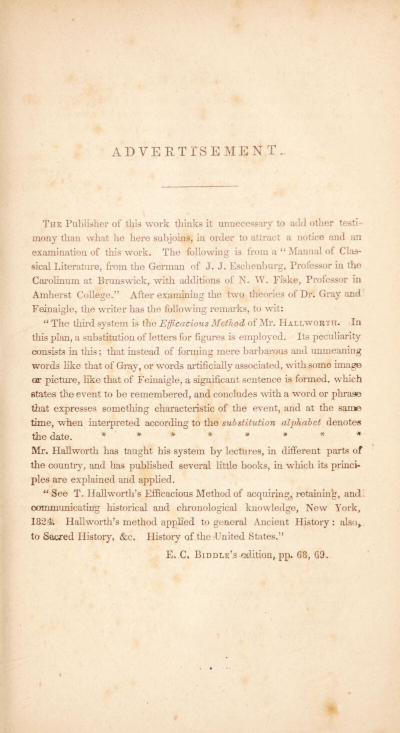 ADVERTISEMENT. The Publisher of tills work thinks it unnecessary to add other testi- mony than what he here subjoins, in order to attract a notice and an examination of this work. The following is from a “ Manual of Clas- sical Literature, from the German of J. J. Eschenburg, Professor in the Carolinum at Brunswick, with additions of N. W. Fiske, Professor in Amherst College.” After examining the two theories of Dr. Gray and Feinaigle, the writer has the following remarks, to wit: “ The third system is tho Efficacious Method of Mr. IIallworth. In this plan, a substitution of letters for figures is employed. Its peculiarity consists in this; that instead of forming mere barbarous and unmeaning words like that of Gray, or words artificially associated, with some image or picture, like that of Feinaigle, a significant sentence is formed, which states the event to be remembered, and concludes with a word or phrase that expresses something characteristic of the event, and at the same time, when interpreted according to the substitution alphabet denotes the date. * ' * * * * * * * Mr. IIallworth has taught his system by lectures, in different parts of the country, and has published several little books, in which its princi- ples are explained and applied. “ See T. Ilallworth’s Efficacious Method of acquiring* retaining, and communicating historical and chronological knowledge, New York, 1824 Ilallworth’s method applied to general Ancient History : also, to Sacred History, &c. History of the United States.” E. C. Biddle’s edition, pp. 68, 69.